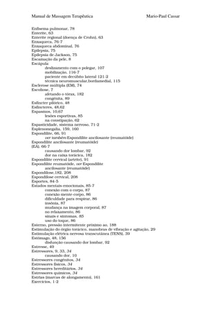 Manual de Massagem Terapêutica                               Mario-Paul Cassar

Enfisema pulmonar, 78
Enterite, 63
Enterite regional (doença de Crohn), 63
Enxaqueca, 76-7
Enxaqueca abdominal, 76
Epilepsia, 75
Epilepsia de Jackson, 75
Escamação da pele, 8
Escápula
        deslizamento com o polegar, 107
        mobilização, 116-7
        paciente em decúbito lateral 121-2
        técnica neuromuscular,bordamedial, 115
Esclerose múltipla (EM), 74
Escoliose, 7
        afetando o tórax, 182
        congénita, 89
Esfíncter pilórico, 48
Esfíncteres, 48,62
Espasmos, 10,67
        lesões esportivas, 85
        na constipação, 62
Espasticidade, sistema nervoso, 71-2
Esplenomegalia, 159, 160
Espondilite, 66, 91
        ver também Espondilite ancilosante (reumatóide)
Espondilite ancilosante (reumatóide)
(EA), 66-7
        causando dor lombar, 92
        dor na caixa torácica, 182
Espondilite cervical (artrite), 91
Espondilite reumatóide, ver Espondilite
        ancilosante (reumatóide)
Espondilose,182, 208
Espondilose cervical, 208
Esportes, 84-5
Estados mentais-emocionais, 85-7
        conexão com o corpo, 87
        conexão mente-corpo, 86
        dificuldade para respirar, 86
        insônia, 87
        mudança na imagem corporal, 87
        no relaxamento, 86
        sinais e sintomas, 85
        uso do toque, 86
Esterno, pressão intermitente próximo ao, 188
Estimulação do órgão torácico, manobras de vibração e agitação, 29
Estimulação elétrica nervosa transcutânea (TENS), 39
Estômago, 48, 156
        disfunção causando dor lombar, 92
Estresse, 49
Estressores, 9, 33, 34
        causando dor, 10
Estressores congénitos, 34
Estressores físicos, 34
Estressores hereditários, 34
Estressores químicos, 34
Estrias (marcas de alongamento), 161
Exercícios, 1-2
 