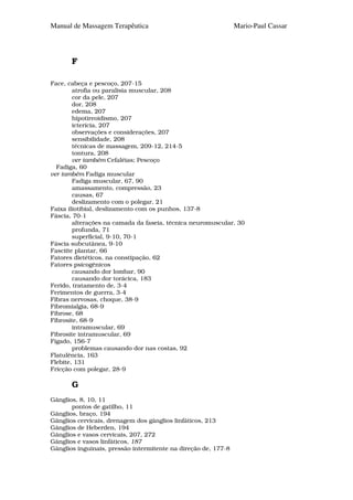 Manual de Massagem Terapêutica                                  Mario-Paul Cassar




       F

Face, cabeça e pescoço, 207-15
        atrofia ou paralisia muscular, 208
        cor da pele, 207
        dor, 208
        edema, 207
        hipotireoidismo, 207
        icterícia, 207
        observações e considerações, 207
        sensibilidade, 208
        técnicas de massagem, 209-12, 214-5
        tontura, 208
        ver também Cefaléias; Pescoço
  Fadiga, 60
ver também Fadiga muscular
        Fadiga muscular, 67, 90
        amassamento, compressão, 23
        causas, 67
        deslizamento com o polegar, 21
Faixa iliotibial, deslizamento com os punhos, 137-8
Fáscia, 70-1
        alterações na camada da faseia, técnica neuromuscular, 30
        profunda, 71
        superficial, 9-10, 70-1
Fáscia subcutânea, 9-10
Fasciite plantar, 66
Fatores dietéticos, na constipação, 62
Fatores psicogênicos
        causando dor lombar, 90
        causando dor torácica, 183
Ferido, tratamento de, 3-4
Ferimentos de guerra, 3-4
Fibras nervosas, choque, 38-9
Fibromialgia, 68-9
Fibrose, 68
Fibrosite, 68-9
        intramuscular, 69
Fibrosite intramuscular, 69
Fígado, 156-7
        problemas causando dor nas costas, 92
Flatulência, 163
Flebite, 131
Fricção com polegar, 28-9

       G
Gânglios, 8, 10, 11
       pontos de gatilho, 11
Gânglios, braço, 194
Gânglios cervicais, drenagem dos gânglios linfáticos, 213
Gânglios de Heberden, 194
Gânglios e vasos cervicais, 207, 272
Gânglios e vasos linfáticos, 187
Gânglios inguinais, pressão intermitente na direção de, 177-8
 