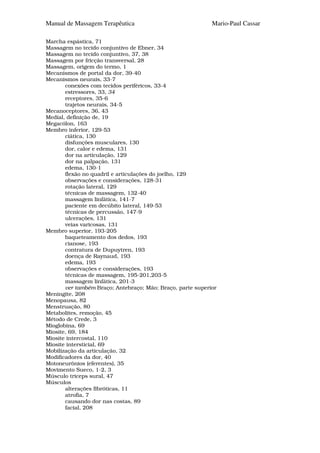 Manual de Massagem Terapêutica                              Mario-Paul Cassar

Marcha espástica, 71
Massagem no tecido conjuntivo de Ebner, 34
Massagem no tecido conjuntivo, 37, 38
Massagem por fricção transversal, 28
Massagem, origem do termo, 1
Mecanismos de portal da dor, 39-40
Mecanismos neurais, 33-7
       conexões com tecidos periféricos, 33-4
       estressores, 33, 34
       receptores, 35-6
       trajetos neurais, 34-5
Mecanoceptores, 36, 43
Medial, definição de, 19
Megacólon, 163
Membro inferior, 129-53
       ciática, 130
       disfunções musculares, 130
       dor, calor e edema, 131
       dor na articulação, 129
       dor na palpação, 131
       edema, 130-1
       flexão no quadril e articulações do joelho, 129
       observações e considerações, 128-31
       rotação lateral, 129
       técnicas de massagem, 132-40
       massagem linfática, 141-7
       paciente em decúbito lateral, 149-53
       técnicas de percussão, 147-9
       ulcerações, 131
       veias varicosas, 131
Membro superior, 193-205
       baqueteamento dos dedos, 193
       cianose, 193
       contratura de Dupuytren, 193
       doença de Raynaud, 193
       edema, 193
       observações e considerações, 193
       técnicas de massagem, 195-201,203-5
       massagem linfática, 201-3
       ver também Braço; Antebraço; Mão; Braço, parte superior
Meningite, 208
Menopausa, 82
Menstruação, 80
Metabolites, remoção, 45
Método de Crede, 3
Mioglobina, 69
Miosite, 69, 184
Miosite intercostal, 110
Miosite intersticial, 69
Mobilização da articulação, 32
Modificadores da dor, 40
Motoneurônios (eferentes), 35
Movimento Sueco, 1-2, 3
Músculo triceps sural, 47
Músculos
       alterações fibróticas, 11
       atrofia, 7
       causando dor nas costas, 89
       facial, 208
 