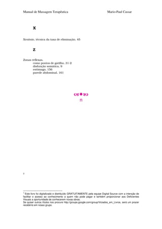 Manual de Massagem Terapêutica                                            Mario-Paul Cassar




        X

Xenônio, técnica da taxa de eliminação, 45


        Z

Zonas reflexas,
       como pontos de gatilho, 31-2
       disfunção somática, 9
       estômago, 156
       parede abdominal, 161




                                                 n




2




2
  Este livro foi digitalizado e distribuído GRATUITAMENTE pela equipe Digital Source com a intenção de
facilitar o acesso ao conhecimento a quem não pode pagar e também proporcionar aos Deficientes
Visuais a oportunidade de conhecerem novas obras.
Se quiser outros títulos nos procure http://groups.google.com/group/Viciados_em_Livros, será um prazer
recebê-lo em nosso grupo.
 