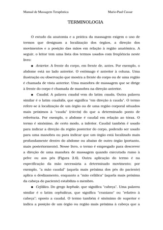 Manual de Massagem Terapêutica                       Mario-Paul Cassar


                             TERMINOLOGIA


     O estudo da anatomia e a prática da massagem exigem o uso de
termos que designam a localização dos órgãos, a direção dos
movimentos e a posição das mãos em relação à região anatômica. A
seguir, o leitor tem uma lista dos termos usados com freqüência neste
livro:
         Anterior. A frente do corpo, em frente de, antes. Por exemplo, o
abdome está no lado anterior. O estômago é anterior à coluna. Uma
ilustração ou observação que mostra a frente do corpo ou de uma região
é chamada de vista anterior. Uma manobra de massagem que se dirige
à frente do corpo é chamada de manobra na direção anterior.
         Caudal. A palavra caudal vem do latim cauda. Outra palavra
similar é o latim caudalis, que significa "em direção à cauda". O termo
refere-se à localização de um órgão ou de uma região corporal situados
mais próximos à "cauda" (cóccix) do que a determinado ponto de
referência. Por exemplo, o abdome é caudal em relação ao tórax. O
termo é sinônimo, de certo modo, a inferior. Caudal também é usado
para indicar a direção da região posterior do corpo, podendo ser usado
para uma manobra ou para indicar que um órgão está localizado mais
profundamente dentro do abdome ou abaixo de outro órgão (portanto,
mais posteriormente). Nesse livro, o termo é empregado para descrever
a direção de uma manobra de massagem quando executada rumo à
pelve ou aos pés (Figura 2.6). Outra aplicação do termo é na
especificação da mão necessária a determinado movimento; por
exemplo, "a mão caudal" (aquela mais próxima dos pés do paciente)
aplica o deslizamento, enquanto a "mão cefálica" (aquela mais próxima
da cabeça do paciente) estabiliza o membro.
         Cefálico. Do grego kephale, que significa "cabeça". Uma palavra
similar é o latim cephalicus, que significa "craniano" ou "relativo à
cabeça"; oposto a caudal. O termo também é sinônimo de superior e
indica a posição de um órgão ou região mais próxima à cabeça que a
 