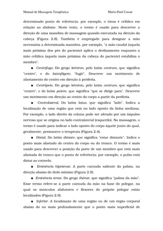 Manual de Massagem Terapêutica                           Mario-Paul Cassar

determinado ponto de referência; por exemplo, o tórax é cefálico em
relação ao abdome. Neste texto, o termo é usado para descrever a
direção de uma manobra de massagem quando executada na direção da
cabeça (Figura 2.8). Também é empregado para designar a mão
necessária a determinada manobra, por exemplo, "a mão caudal (aquela
mais próxima dos pés do paciente) aplica o deslizamento enquanto a
mão cefálica (aquela mais próxima da cabeça do paciente) estabiliza o
membro".
        Centrífugo. Do grego kéntron, pelo latim centrum, que significa
"centro",    e   do   laúmfiigere, "fugir".   Descreve   um   movimento      de
afastamento do centro em direção à periferia.
        Centrípeto. Do grego kéntron, pelo latim centrum, que significa
"centro", e do latim petere, que significa "que se dirige para". Descreve
um movimento em direção ao centro do corpo a partir da periferia.
            Controlateral. Do latim latus, que significa "lado". Indica a
localização de uma região que está no lado oposto da linha mediana.
Por exemplo, o lado direito da coluna pode ser afetado por um impulso
nervoso que se origina no lado contralateral (esquerdo). Na massagem, o
termo é usado para indicar o lado oposto do corpo àquele junto do qual,
geralmente, permanece o terapeuta (Figura 2.4).
        Distal. Do latim distare, que significa "estar distante". Indica o
ponto mais afastado do centro do corpo ou do tronco. O termo é mais
usado para descrever a posição da parte de um membro que está mais
afastada do tronco que o ponto de referência; por exemplo, o pulso está
distai ao cotovelo.
         Eminência hipotenar. A parte carnuda saliente da palma, na
direção abaixo do dedo mínimo (Figura 2.9).
        Eminência tenar. Do grego thénar, que significa "palma da mão".
Esse termo refere-se à parte carnuda da mão na base do polegar, na
qual os músculos abdutores e flexores do próprio polegar estão
localizados (Figura 2.9).
        Inferior. A localização de uma região ou de um órgão corporal
abaixo do ou mais profundamente que o ponto mais superficial de
 