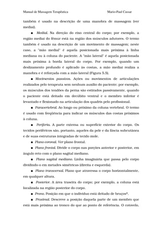 Manual de Massagem Terapêutica                       Mario-Paul Cassar

também é usado na descrição de uma manobra de massagem (ver
mediai).
           Medial. Na direção do eixo central do corpo; por exemplo, a
região mediai do fêmur está na região dos músculos adutores. O termo
também é usado na descrição de um movimento de massagem; neste
caso, a "mão medial" é aquela posicionada mais próxima à linha
mediana ou à coluna do paciente. A "mão lateral" é aquela posicionada
mais próxima à borda lateral do corpo. Por exemplo, quando um
deslizamento profundo é aplicado às costas, a mão mediai realiza a
manobra e é reforçada com a mão lateral (Figura 5.5).
        Movimentos passivos. Ações ou movimentos de articulações
realizados pelo terapeuta sem nenhum auxílio do paciente; por exemplo,
os músculos dos tendões da perna são estirados passivamente, quando
o paciente está deitado em decúbito ventral e o membro inferior é
levantado e flexionado na articulação dos quadris pelo profissional.
       Paravertebral. Ao longo ou próximo da coluna vertebral. O termo
é usado com freqüência para indicar os músculos das costas próximos
à coluna.
           Periferia. A parte externa ou superfície exterior do corpo. Os
tecidos periféricos são, portanto, aqueles da pele e da fáscia subcutânea
e de suas estruturas integradas de tecido mole.
       Plano coronal. Ver plano frontal.
       Plano frontal. Divide o corpo nas porções anterior e posterior, em
ângulo reto com o plano sagital mediano.
           Plano sagital mediano. Linha imaginária que passa pelo corpo
dividindo-o em metades simétricas (direita e esquerda).
        Plano transversal. Plano que atravessa o corpo horizontalmente,
em qualquer altura.
        Posterior. A área traseira do corpo; por exemplo, a coluna está
localizada na região posterior do corpo.
       Prono. Posição em que o indivíduo está deitado de bruços*.
        Proximal. Descreve a posição daquela parte de um membro que
está mais próxima ao tronco do que ao ponto de referência. O cotovelo,
 