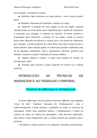 Manual de Massagem Terapêutica                         Mario-Paul Cassar

por exemplo, é proximal ao pulso.
         Sistêmico. Que concerne ao corpo inteiro, e não a uma só parte
deste.
         Somático. Sinônimo de sistêmico, relativo ao corpo.
          Superior. A posição de uma região ou de um órgão corporal
situado acima ou num plano mais superficial que o ponto de referência.
A escapula, por exemplo, é superior às costelas. O termo também é
empregado para descrever a posição de um órgão, tecido ou marco
ósseo mais afastado em direção à cabeça que a seu ponto de referência;
por exemplo, a borda superior da crista ilíaca está mais acima do que a
borda inferior. Essa relação aplica-se sobretudo quando o indivíduo está
de pé (posição anatômica), mas é igualmente relevante quando está
deitado, contexto no qual é sinônimo do termo cefálico.
          Supino. Oposto a prono: o corpo está deitado de costas, de
barriga para cima".
         Torácico. Que envolve a parte superior do tronco ou a coluna
torácica.


     INTRODUÇÃO                    ÀS         TÉCNICAS                 DE
MASSAGEM E AO TRABALHO CORPORAL

              Técnicas de effleurage ou deslizamento



     O termo effleurage vem da palavra francesa effleurer, que significa
"tocar   de   leve".   Também    chamada    de   "deslizamento",    essa   é
indiscutivelmente a mais natural e instintiva de todas as técnicas de
massagem. Como uma manobra básica, o deslizamento é usado no
começo de todas as rotinas de massagem e tem diversas aplicações,
mas talvez a mais importante seja o contato inicial que propicia com o
paciente.
     * No Brasil, o termo correto a ser utilizado é decúbito ventral (N.R.).
 