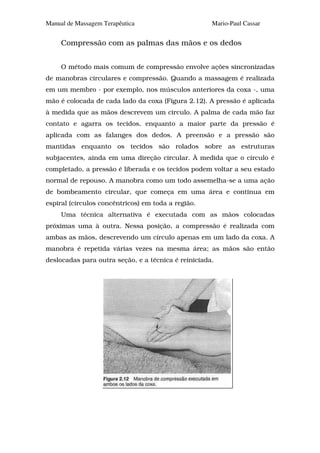 Manual de Massagem Terapêutica                       Mario-Paul Cassar


     Compressão com as palmas das mãos e os dedos


     O método mais comum de compressão envolve ações sincronizadas
de manobras circulares e compressão. Quando a massagem é realizada
em um membro - por exemplo, nos músculos anteriores da coxa -, uma
mão é colocada de cada lado da coxa (Figura 2.12). A pressão é aplicada
à medida que as mãos descrevem um circulo. A palma de cada mão faz
contato e agarra os tecidos, enquanto a maior parte da pressão é
aplicada com as falanges dos dedos. A preensão e a pressão são
mantidas enquanto os tecidos são rolados sobre as estruturas
subjacentes, ainda em uma direção circular. À medida que o círculo é
completado, a pressão é liberada e os tecidos podem voltar a seu estado
normal de repouso. A manobra como um todo assemelha-se a uma ação
de bombeamento circular, que começa em uma área e continua em
espiral (círculos concêntricos) em toda a região.
     Uma técnica alternativa é executada com as mãos colocadas
próximas uma à outra. Nessa posição, a compressão é realizada com
ambas as mãos, descrevendo um círculo apenas em um lado da coxa. A
manobra é repetida várias vezes na mesma área; as mãos são então
deslocadas para outra seção, e a técnica é reiniciada.
 