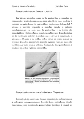 Manual de Massagem Terapêutica                      Mario-Paul Cassar


     Compressão com os dedos e o polegar


     Em alguns músculos, como os da panturrilha, a manobra de
compressão é realizada com apenas uma mão. Neste caso, o polegar é
colocado na região lateral da panturrilha, e os dedos, no lado medial. A
pressão   é   exercida   enquanto   a   manobra   circular   é   aplicada
simultaneamente em cada lado da panturrilha, e os tecidos são
comprimidos e rolados sobre as estruturas subjacentes de modo similar
ao do movimento anterior. À medida que o círculo é completado, a
preensão é liberada e os tecidos podem voltar ao estado normal de
repouso. Quando a manobra foi repetida algumas vezes, as mãos são
movidas para outra seção e a técnica é reiniciada. Esse procedimento é
realizado em toda a região da panturrilha.




     Compressão com as eminências tenar/ hipotênar


     Esse método de compressão é usado nos músculos suficientemente
grandes para serem pressionados de modo firme e estirados na direção
transversal, como os músculos paravertebrais (próximos à coluna), as
 