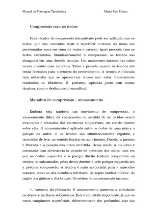 Manual de Massagem Terapêutica                       Mario-Paul Cassar



     Compressão com os dedos


     Uma técnica de compressão intermitente pode ser aplicada com os
dedos, que são colocados rente à superfície cutânea. As mãos são
posicionadas uma em cima da outra e exercem igual pressão, com os
dedos estendidos. Simultaneamente à compressão, os tecidos são
alongados em uma direção circular. Um movimento mínimo das mãos
ocorre durante essa manobra. Tanto a pressão quanto os tecidos são
então liberados para o reinicio do procedimento. A técnica é indicada
rara músculos que se apresentam tensos sem estar cronicamente
contraídos ou fibróticos. É, portanto, aplicada junto com outras
técnicas, como o deslizamento superficial.


     Manobra de compressão – amassamento


     Embora     seja   também    um   movimento    de    compressão,     o
amassamento difere da compressão no sentido de os tecidos serem
levantados e afastados das estruturas subjacentes, em vez de rolados
sobre elas. O amassamento é aplicado entre os dedos de uma mão e o
polegar da outra, e os tecidos são simultaneamente erguidos e
retorcidos de leve, no sentido horário ou anti-horário. Depois, a pressão
é liberada e a posição das mãos invertida. Desse modo, a manobra é
executada com alternância [a posição de preensão das mãos: uma vez
que os dedos esquerdos e o polegar direito tenham comprimido os
tecidos, io substituídos pelos dedos direitos e pelo polegar esquerdo ara
a próxima compressão. A técnica é mais apropriada para        E   músculos
maiores, como os dos membros inferiores, da região lombar inferior, da
região dos glúteos e dos braços. Os efeitos do amassamento incluem:


     1. Aumento da circulação. O amassamento aumenta a circulação
na derme e na fáscia subcutânea. Este é um efeito importante, já que os
vasos sangüíneos superficiais, diferentemente dos profundos, não são
 