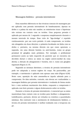 Manual de Massagem Terapêutica                      Mario-Paul Cassar




      Massagem linfática - pressão intermitente


      Essa manobra diferencia-se das técnicas comuns de massagem por
ser aplicada com pressão intermitente de bombeamento. Apenas os
dedos e a palma da mão são usados; as eminências tenar e hipotenar
não entram em contato com os tecidos. Uma pequena pressão é
aplicada por menos de 1 segundo e suspensa completamente durante o
mesmo intervalo de tempo. Esse ciclo de "liga-desliga" é repetido
continuamente, por um curto período. A cada compressão, os tecidos
são alongados em duas direções: a primeira localizada em linha com os
dedos e, portanto, na mesma direção em que esses apontam; a
segunda, em uma direção horária ou anti-horária, rumo ao grupo
proximal de gânglios mais próximos. Por exemplo, o profissional
permanece junto ao lado esquerdo do paciente que se encontra em
decúbito dorsal e coloca as mãos na região antero-medial da coxa
direita; a direção do alongamento é horária, isto é, rumo aos gânglios
inguinais (Figura 2.17).
      Seguindo as mesmas diretrizes, a técnica de pressão intermitente
pode ser adaptada a outras regiões do corpo. Na panturrilha, por
exemplo, o movimento é aplicado com apenas uma mão (Figura 6.24).
Neste caso, aposição da mão assemelha-se àquela adotada para a
compressão. Os dois métodos, contudo, não devem ser confundidos: a
massagem linfática por pressão intermitente é realizada de forma muito
leve e sem nenhum movimento dos dedos, enquanto a compressão é
aplicada com forte pressão e algum deslocamento sobre os tecidos.
      Durante a técnica de pressão intermitente, é essencial que as mãos
mantenham bom contato com os tecidos para facilitar o alongamento.
Lubrificantes, portanto, devem ser evitados ou restritos a quantidades
mínimas. Em contraste com o movimento de deslizamento linfático, a
técnica de pressão intermitente é melhor realizada com o terapeuta em
pé.
 