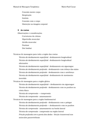 Manual de Massagem Terapêutica                              Mario-Paul Cassar

             Conexão mente-corpo
             Respiração
             Insônia
             Conexão com o corpo
             Distorção na imagem corporal


     5     As costas
     Observações e considerações
             Curvaturas da coluna
             Hipertrofia muscular
             Atrofia muscular
             Psoríase
             Dor lombar


Técnicas de massagem para toda a região das costas
         Técnica de deslizamento superficial - deslizamento longitudinal
         Técnica de deslizamento superficial - deslizamento longitudinal
         alternativo
         Técnica de deslizamento superficial - deslizamento em ziguezague
         Técnica de deslizamento profundo - deslizamento com reforço das mãos
         Técnica de deslizamento profundo - deslizamento com o antebraço
         Técnica de deslizamento superficial - deslizamento de movimento
         invertido
Técnicas de massagem para a região glútea
         Técnica de deslizamento superficial— deslizamento em ziguezague
         Técnica de deslizamento profundo - deslizamento com os punhos na
         crista ilíaca
         Técnica de compressão — compressão
         Técnica de compressão - amassamento
Técnicas de massagem para a região lombossacral
         Técnica de deslizamento profundo - deslizamento com o polegar
         Técnica de deslizamento profundo — deslizamento com os punhos
         Técnica de compressão - amassamento na borda lateral
         Técnica de compressão - compressão na região lateral
         Fricção profunda com a ponta dos dedos - fricção transversal nos
         músculos paravertebrais
 
