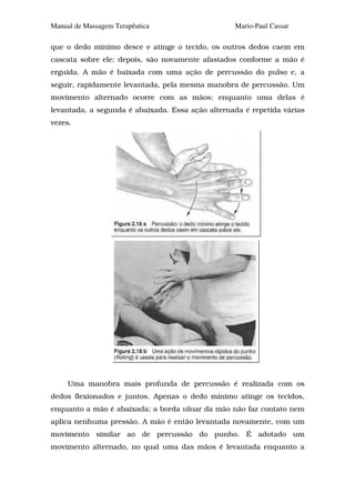Manual de Massagem Terapêutica                    Mario-Paul Cassar

que o dedo mínimo desce e atinge o tecido, os outros dedos caem em
cascata sobre ele; depois, são novamente afastados conforme a mão é
erguida. A mão é baixada com uma ação de percussão do pulso e, a
seguir, rapidamente levantada, pela mesma manobra de percussão. Um
movimento alternado ocorre com as mãos: enquanto uma delas é
levantada, a segunda é abaixada. Essa ação alternada é repetida várias
vezes.




     Uma manobra mais profunda de percussão é realizada com os
dedos flexionados e juntos. Apenas o dedo mínimo atinge os tecidos,
enquanto a mão é abaixada; a borda ulnar da mão não faz contato nem
aplica nenhuma pressão. A mão é então levantada novamente, com um
movimento similar ao de percussão do punho. É adotado um
movimento alternado, no qual uma das mãos é levantada enquanto a
 
