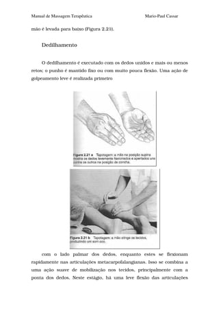 Manual de Massagem Terapêutica                   Mario-Paul Cassar

mão é levada para baixo (Figura 2.21).


     Dedilhamento


     O dedilhamento é executado com os dedos unidos e mais ou menos
retos; o punho é mantido fixo ou com muito pouca flexão. Uma ação de
golpeamento leve é realizada primeiro




     com o lado palmar dos dedos, enquanto estes se flexionam
rapidamente nas articulações metacarpofalangianas. Isso se combina a
uma ação suave de mobilização nos tecidos, principalmente com a
ponta dos dedos. Neste estágio, há uma leve flexão das articulações
 