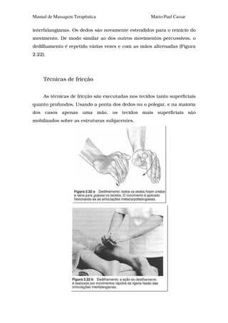 Manual de Massagem Terapêutica                       Mario-Paul Cassar

interfalangianas. Os dedos são novamente estendidos para o reinicio do
movimento. De modo similar ao dos outros movimentos percussivos, o
dedilhamento é repetido várias vezes e com as mãos alternadas (Figura
2.22).




     Técnicas de fricção


     As técnicas de fricção são executadas nos tecidos tanto superficiais
quanto profundos. Usando a ponta dos dedos ou o polegar, e na maioria
dos casos apenas uma mão, os tecidos mais superficiais são
mobilizados sobre as estruturas subjacentes.
 