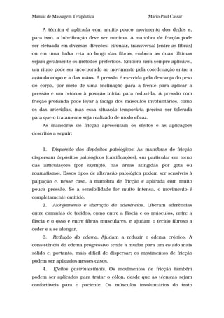 Manual de Massagem Terapêutica                         Mario-Paul Cassar

     A técnica é aplicada com muito pouco movimento dos dedos e,
para isso, a lubrificação deve ser mínima. A manobra de fricção pode
ser efetuada em diversas direções: circular, transversal (entre as fibras)
ou em uma linha reta ao longo das fibras, embora as duas últimas
sejam geralmente os métodos preferidos. Embora nem sempre aplicável,
um ritmo pode ser incorporado ao movimento pela coordenação entre a
ação do corpo e a das mãos. A pressão é exercida pela descarga do peso
do corpo, por meio de uma inclinação para a frente para aplicar a
pressão e um retorno à posição inicial para reduzi-la. A pressão com
fricção profunda pode levar à fadiga dos músculos involuntários, como
os das arteríolas, mas essa situação temporária precisa ser tolerada
para que o tratamento seja realizado de modo eficaz.
     As manobras de fricção apresentam os efeitos e as aplicações
descritos a seguir:


     1.   Dispersão dos depósitos patológicos. As manobras de fricção
dispersam depósitos patológicos (calcificações), em particular em torno
das articulações (por exemplo, nas áreas atingidas por gota ou
reumatismo). Esses tipos de alteração patológica podem ser sensíveis à
palpação e, nesse caso, a manobra de fricção é aplicada com muito
pouca pressão. Se a sensibilidade for muito intensa, o movimento é
completamente omitido.
     2.   Alongamento e liberação de aderências. Liberam aderências
entre camadas de tecidos, como entre a fáscia e os músculos, entre a
fáscia e o osso e entre fibras musculares, e ajudam o tecido fibroso a
ceder e a se alongar.
     3.   Redução do edema. Ajudam a reduzir o edema crônico. A
consistência do edema progressivo tende a mudar para um estado mais
sólido e, portanto, mais difícil de dispersar; os movimentos de fricção
podem ser aplicados nesses casos.
     4.   Efeitos gastrintestinais. Os movimentos de fricção também
podem ser aplicados para tratar o cólon, desde que as técnicas sejam
confortáveis para o paciente. Os músculos involuntários do trato
 