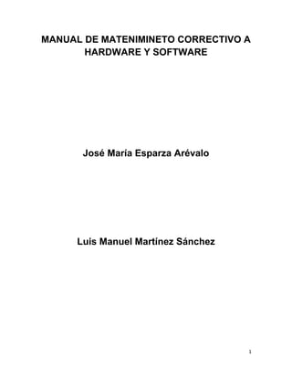 1
MANUAL DE MATENIMINETO CORRECTIVO A
HARDWARE Y SOFTWARE
José María Esparza Arévalo
Luis Manuel Martínez Sánchez
 