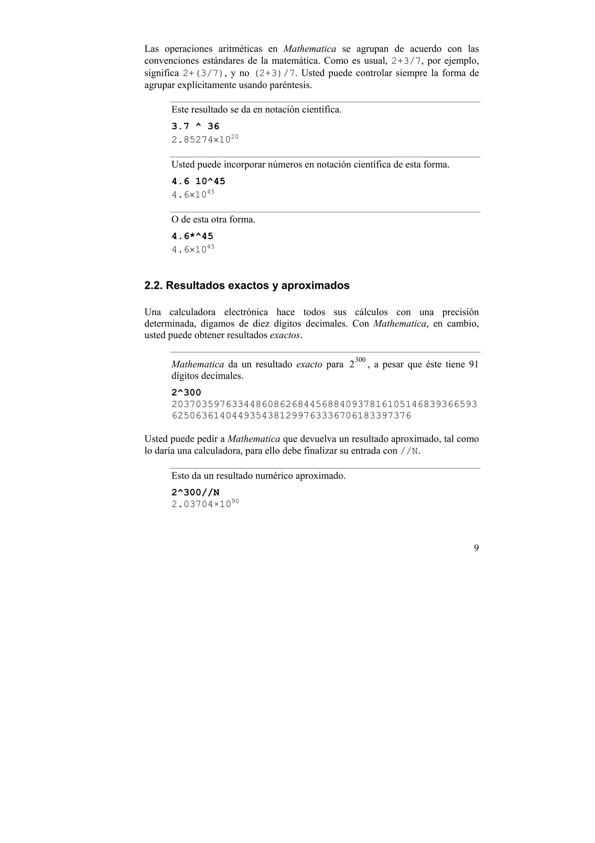 Las operaciones aritméticas en Mathematica se agrupan de acuerdo con las
convenciones estándares de la matemática. Como es usual, 2+3/7, por ejemplo,
significa 2+(3/7), y no (2+3)/7. Usted puede controlar siempre la forma de
agrupar explícitamente usando paréntesis.

      Este resultado se da en notación científica.
      3.7 ^ 36
      2.85274×1020

      Usted puede incorporar números en notación científica de esta forma.
      4.6 10^45
      4.6×1045

      O de esta otra forma.
      4.6*^45
      4.6×1045


2.2. Resultados exactos y aproximados

Una calculadora electrónica hace todos sus cálculos con una precisión
determinada, digamos de diez dígitos decimales. Con Mathematica, en cambio,
usted puede obtener resultados exactos.

                                                     300
      Mathematica da un resultado exacto para 2            , a pesar que éste tiene 91
      dígitos decimales.
      2^300
      203703597633448608626844568840937816105146839366593
      6250636140449354381299763336706183397376

Usted puede pedir a Mathematica que devuelva un resultado aproximado, tal como
lo daría una calculadora, para ello debe finalizar su entrada con //N.

      Esto da un resultado numérico aproximado.
      2^300//N
      2.03704×1090



                                                                                    9
 