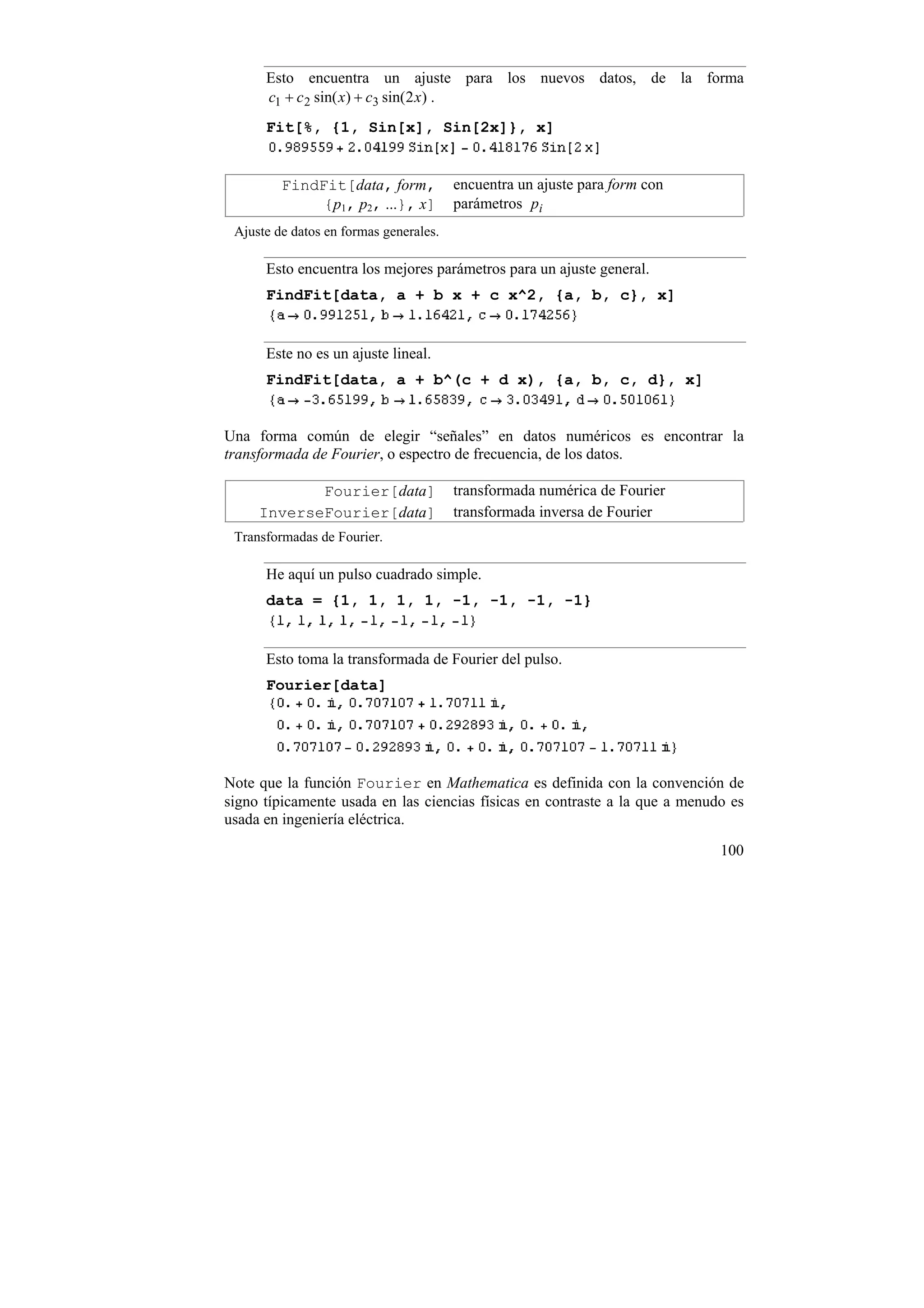 Esto encuentra un ajuste para los nuevos datos, de la forma
      c1 + c 2 sin( x) + c3 sin(2 x) .
      Fit[%, {1, Sin[x], Sin[2x]}, x]


         FindFit[data, form,            encuentra un ajuste para form con
              {p1, p2, ...}, x]         parámetros pi
 Ajuste de datos en formas generales.

      Esto encuentra los mejores parámetros para un ajuste general.
      FindFit[data, a + b x + c x^2, {a, b, c}, x]


      Este no es un ajuste lineal.
      FindFit[data, a + b^(c + d x), {a, b, c, d}, x]


Una forma común de elegir “señales” en datos numéricos es encontrar la
transformada de Fourier, o espectro de frecuencia, de los datos.

            Fourier[data]               transformada numérica de Fourier
     InverseFourier[data]               transformada inversa de Fourier
 Transformadas de Fourier.

      He aquí un pulso cuadrado simple.
      data = {1, 1, 1, 1, -1, -1, -1, -1}


      Esto toma la transformada de Fourier del pulso.
      Fourier[data]




Note que la función Fourier en Mathematica es definida con la convención de
signo típicamente usada en las ciencias físicas en contraste a la que a menudo es
usada en ingeniería eléctrica.

                                                                             100
 