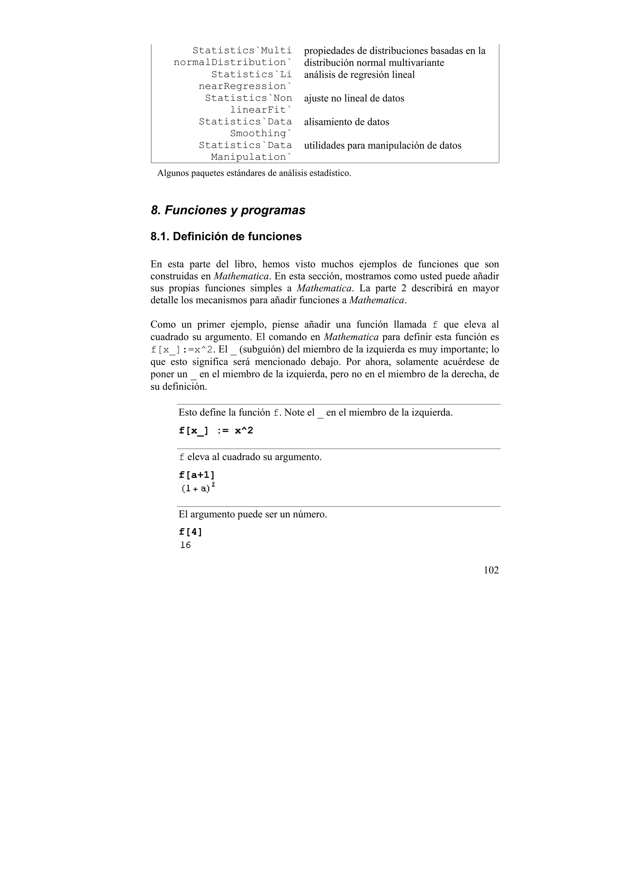Statistics`Multi                propiedades de distribuciones basadas en la
     normalDistribution`                distribución normal multivariante
           Statistics`Li                análisis de regresión lineal
         nearRegression`
          Statistics`Non                ajuste no lineal de datos
              linearFit`
         Statistics`Data                alisamiento de datos
              Smoothing`
         Statistics`Data                utilidades para manipulación de datos
           Manipulation`
 Algunos paquetes estándares de análisis estadístico.



8. Funciones y programas

8.1. Definición de funciones

En esta parte del libro, hemos visto muchos ejemplos de funciones que son
construidas en Mathematica. En esta sección, mostramos como usted puede añadir
sus propias funciones simples a Mathematica. La parte 2 describirá en mayor
detalle los mecanismos para añadir funciones a Mathematica.

Como un primer ejemplo, piense añadir una función llamada f que eleva al
cuadrado su argumento. El comando en Mathematica para definir esta función es
f[x_]:=x^2. El _ (subguión) del miembro de la izquierda es muy importante; lo
que esto significa será mencionado debajo. Por ahora, solamente acuérdese de
poner un _ en el miembro de la izquierda, pero no en el miembro de la derecha, de
su definición.

      Esto define la función f. Note el _ en el miembro de la izquierda.
      f[x_] := x^2

      f eleva al cuadrado su argumento.
      f[a+1]


      El argumento puede ser un número.
      f[4]


                                                                                  102
 
