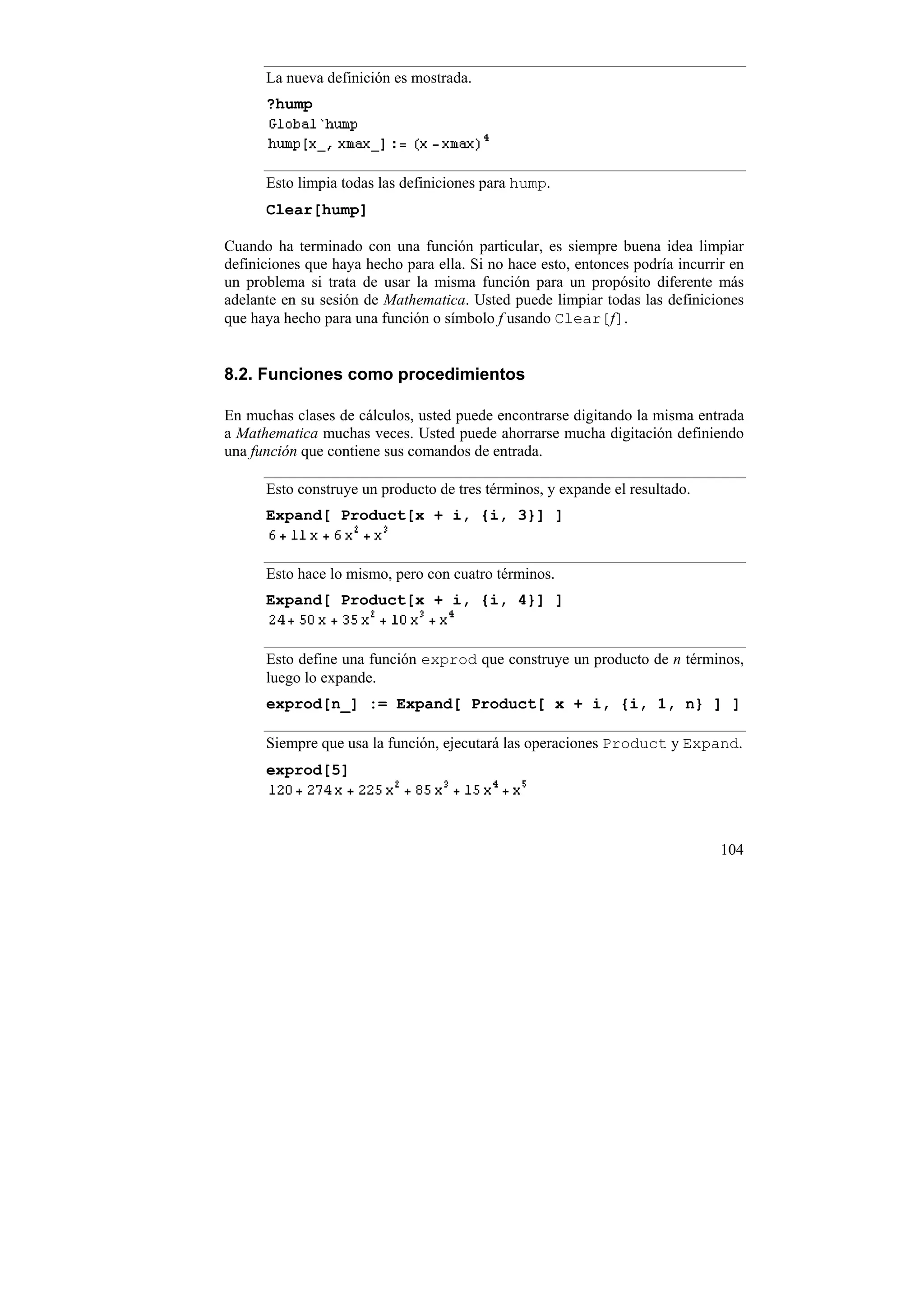 La nueva definición es mostrada.
      ?hump




      Esto limpia todas las definiciones para hump.
      Clear[hump]

Cuando ha terminado con una función particular, es siempre buena idea limpiar
definiciones que haya hecho para ella. Si no hace esto, entonces podría incurrir en
un problema si trata de usar la misma función para un propósito diferente más
adelante en su sesión de Mathematica. Usted puede limpiar todas las definiciones
que haya hecho para una función o símbolo f usando Clear[f].


8.2. Funciones como procedimientos

En muchas clases de cálculos, usted puede encontrarse digitando la misma entrada
a Mathematica muchas veces. Usted puede ahorrarse mucha digitación definiendo
una función que contiene sus comandos de entrada.

      Esto construye un producto de tres términos, y expande el resultado.
      Expand[ Product[x + i, {i, 3}] ]


      Esto hace lo mismo, pero con cuatro términos.
      Expand[ Product[x + i, {i, 4}] ]


      Esto define una función exprod que construye un producto de n términos,
      luego lo expande.
      exprod[n_] := Expand[ Product[ x + i, {i, 1, n} ] ]

      Siempre que usa la función, ejecutará las operaciones Product y Expand.
      exprod[5]




                                                                               104
 