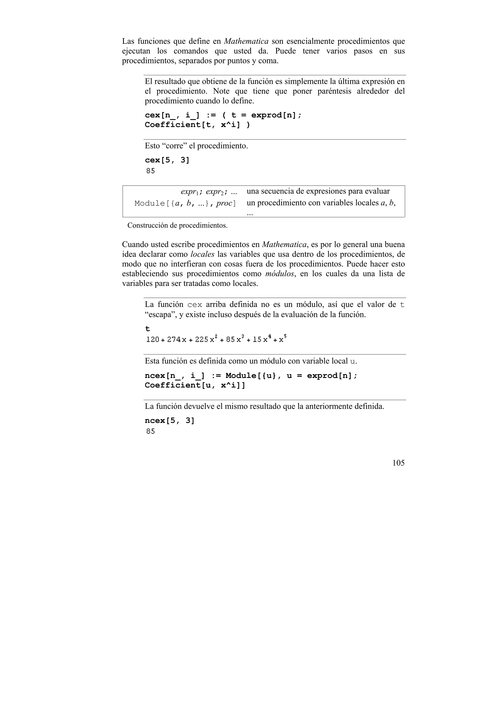 Las funciones que define en Mathematica son esencialmente procedimientos que
ejecutan los comandos que usted da. Puede tener varios pasos en sus
procedimientos, separados por puntos y coma.

      El resultado que obtiene de la función es simplemente la última expresión en
      el procedimiento. Note que tiene que poner paréntesis alrededor del
      procedimiento cuando lo define.
      cex[n_, i_] := ( t = exprod[n];
      Coefficient[t, x^i] )

      Esto “corre” el procedimiento.
      cex[5, 3]


            expr1; expr2; ...      una secuencia de expresiones para evaluar
   Module[{a, b, ...}, proc]       un procedimiento con variables locales a, b,
                                   ...
 Construcción de procedimientos.

Cuando usted escribe procedimientos en Mathematica, es por lo general una buena
idea declarar como locales las variables que usa dentro de los procedimientos, de
modo que no interfieran con cosas fuera de los procedimientos. Puede hacer esto
estableciendo sus procedimientos como módulos, en los cuales da una lista de
variables para ser tratadas como locales.

      La función cex arriba definida no es un módulo, así que el valor de t
      “escapa”, y existe incluso después de la evaluación de la función.
      t


      Esta función es definida como un módulo con variable local u.
      ncex[n_, i_] := Module[{u}, u = exprod[n];
      Coefficient[u, x^i]]

      La función devuelve el mismo resultado que la anteriormente definida.
      ncex[5, 3]




                                                                              105
 