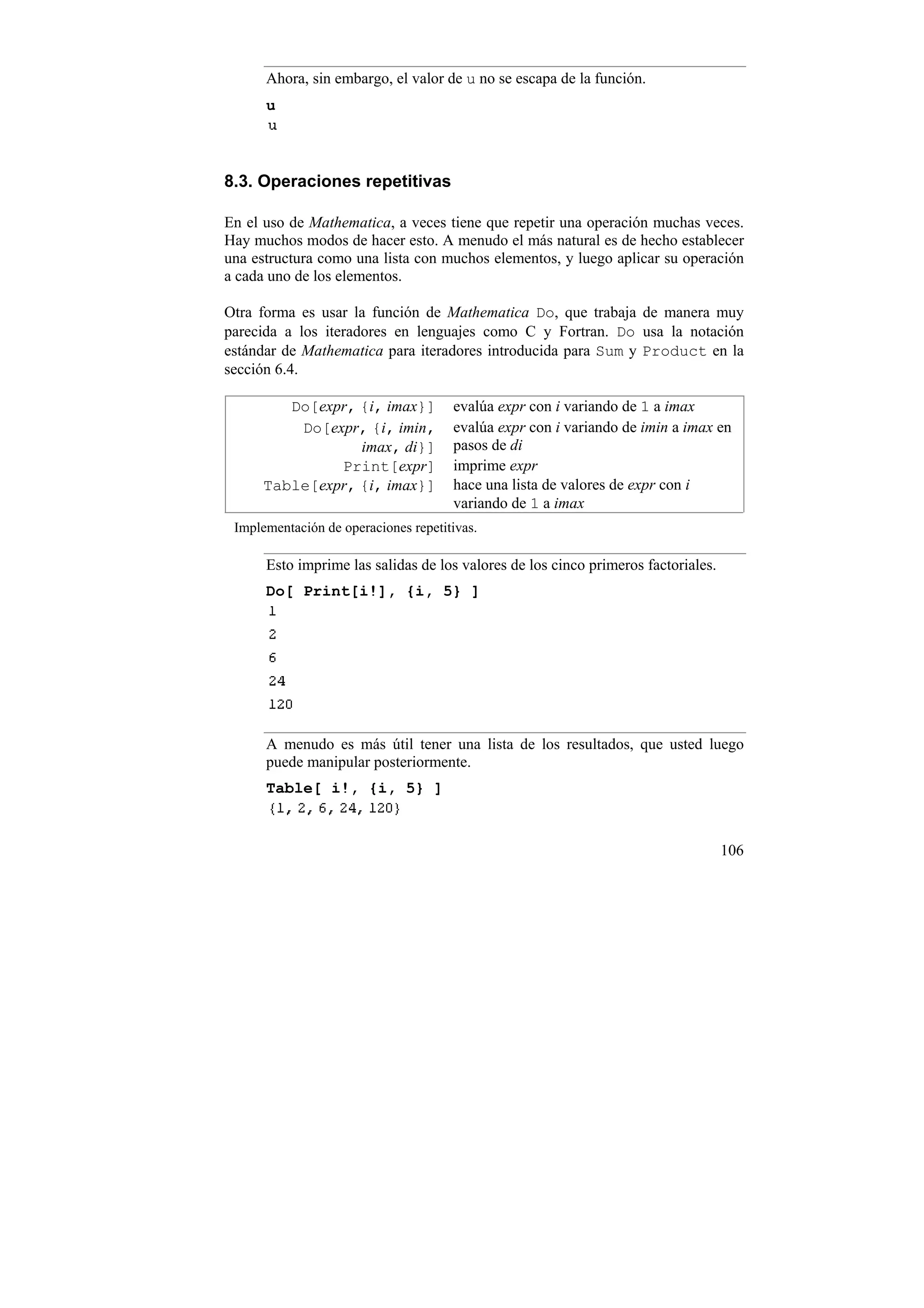 Ahora, sin embargo, el valor de u no se escapa de la función.
      u



8.3. Operaciones repetitivas

En el uso de Mathematica, a veces tiene que repetir una operación muchas veces.
Hay muchos modos de hacer esto. A menudo el más natural es de hecho establecer
una estructura como una lista con muchos elementos, y luego aplicar su operación
a cada uno de los elementos.

Otra forma es usar la función de Mathematica Do, que trabaja de manera muy
parecida a los iteradores en lenguajes como C y Fortran. Do usa la notación
estándar de Mathematica para iteradores introducida para Sum y Product en la
sección 6.4.

         Do[expr, {i, imax}]          evalúa expr con i variando de 1 a imax
          Do[expr, {i, imin,          evalúa expr con i variando de imin a imax en
                  imax, di}]          pasos de di
               Print[expr]            imprime expr
      Table[expr, {i, imax}]          hace una lista de valores de expr con i
                                      variando de 1 a imax
 Implementación de operaciones repetitivas.

      Esto imprime las salidas de los valores de los cinco primeros factoriales.
      Do[ Print[i!], {i, 5} ]




      A menudo es más útil tener una lista de los resultados, que usted luego
      puede manipular posteriormente.
      Table[ i!, {i, 5} ]



                                                                                   106
 