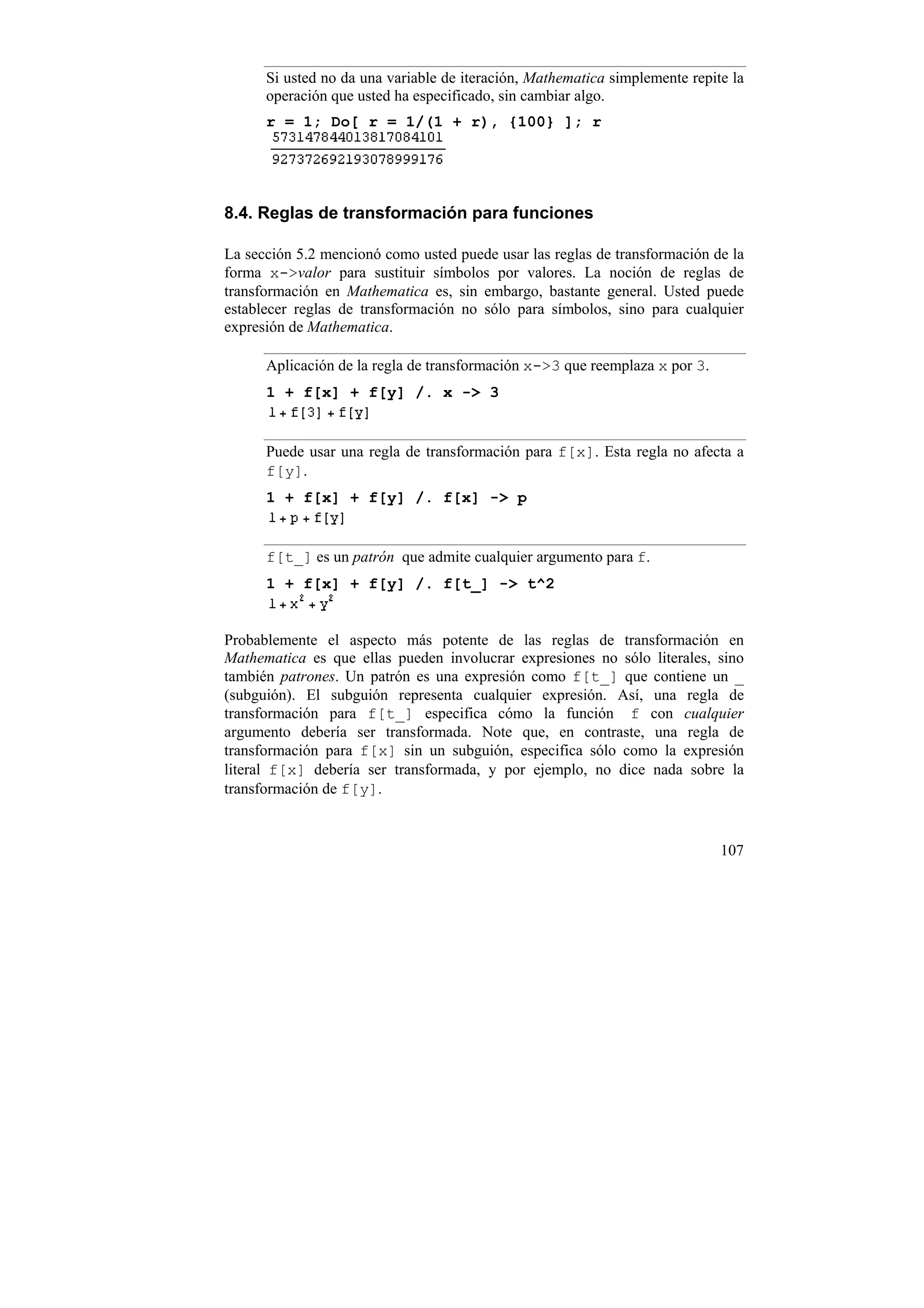 Si usted no da una variable de iteración, Mathematica simplemente repite la
      operación que usted ha especificado, sin cambiar algo.
      r = 1; Do[ r = 1/(1 + r), {100} ]; r




8.4. Reglas de transformación para funciones

La sección 5.2 mencionó como usted puede usar las reglas de transformación de la
forma x->valor para sustituir símbolos por valores. La noción de reglas de
transformación en Mathematica es, sin embargo, bastante general. Usted puede
establecer reglas de transformación no sólo para símbolos, sino para cualquier
expresión de Mathematica.

      Aplicación de la regla de transformación x->3 que reemplaza x por 3.
      1 + f[x] + f[y] /. x -> 3


      Puede usar una regla de transformación para f[x]. Esta regla no afecta a
      f[y].
      1 + f[x] + f[y] /. f[x] -> p


      f[t_] es un patrón que admite cualquier argumento para f.
      1 + f[x] + f[y] /. f[t_] -> t^2


Probablemente el aspecto más potente de las reglas de transformación en
Mathematica es que ellas pueden involucrar expresiones no sólo literales, sino
también patrones. Un patrón es una expresión como f[t_] que contiene un _
(subguión). El subguión representa cualquier expresión. Así, una regla de
transformación para f[t_] especifica cómo la función f con cualquier
argumento debería ser transformada. Note que, en contraste, una regla de
transformación para f[x] sin un subguión, especifica sólo como la expresión
literal f[x] debería ser transformada, y por ejemplo, no dice nada sobre la
transformación de f[y].


                                                                             107
 