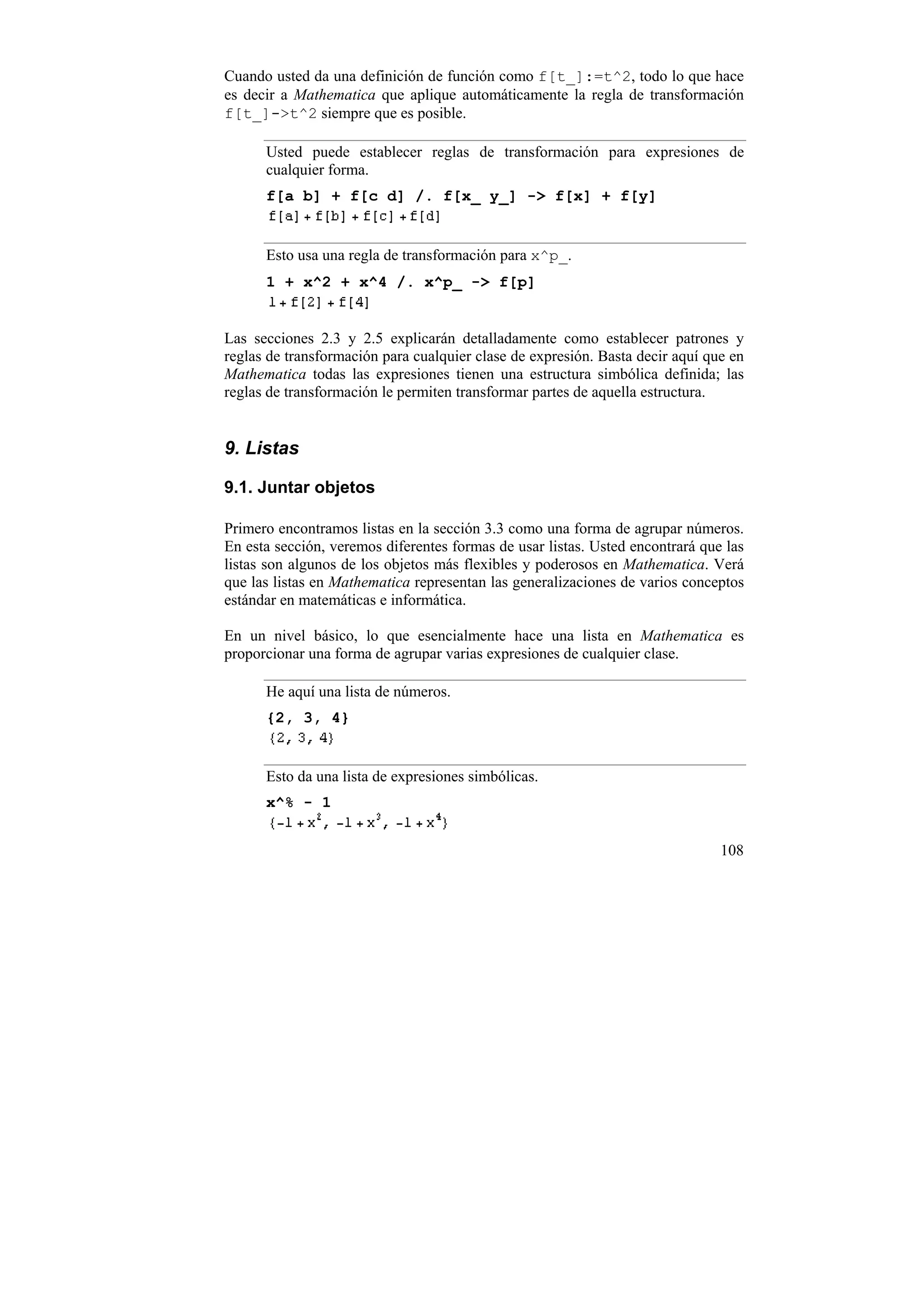 Cuando usted da una definición de función como f[t_]:=t^2, todo lo que hace
es decir a Mathematica que aplique automáticamente la regla de transformación
f[t_]->t^2 siempre que es posible.

      Usted puede establecer reglas de transformación para expresiones de
      cualquier forma.
      f[a b] + f[c d] /. f[x_ y_] -> f[x] + f[y]


      Esto usa una regla de transformación para x^p_.
      1 + x^2 + x^4 /. x^p_ -> f[p]


Las secciones 2.3 y 2.5 explicarán detalladamente como establecer patrones y
reglas de transformación para cualquier clase de expresión. Basta decir aquí que en
Mathematica todas las expresiones tienen una estructura simbólica definida; las
reglas de transformación le permiten transformar partes de aquella estructura.


9. Listas

9.1. Juntar objetos

Primero encontramos listas en la sección 3.3 como una forma de agrupar números.
En esta sección, veremos diferentes formas de usar listas. Usted encontrará que las
listas son algunos de los objetos más flexibles y poderosos en Mathematica. Verá
que las listas en Mathematica representan las generalizaciones de varios conceptos
estándar en matemáticas e informática.

En un nivel básico, lo que esencialmente hace una lista en Mathematica es
proporcionar una forma de agrupar varias expresiones de cualquier clase.

      He aquí una lista de números.
      {2, 3, 4}


      Esto da una lista de expresiones simbólicas.
      x^% - 1


                                                                               108
 