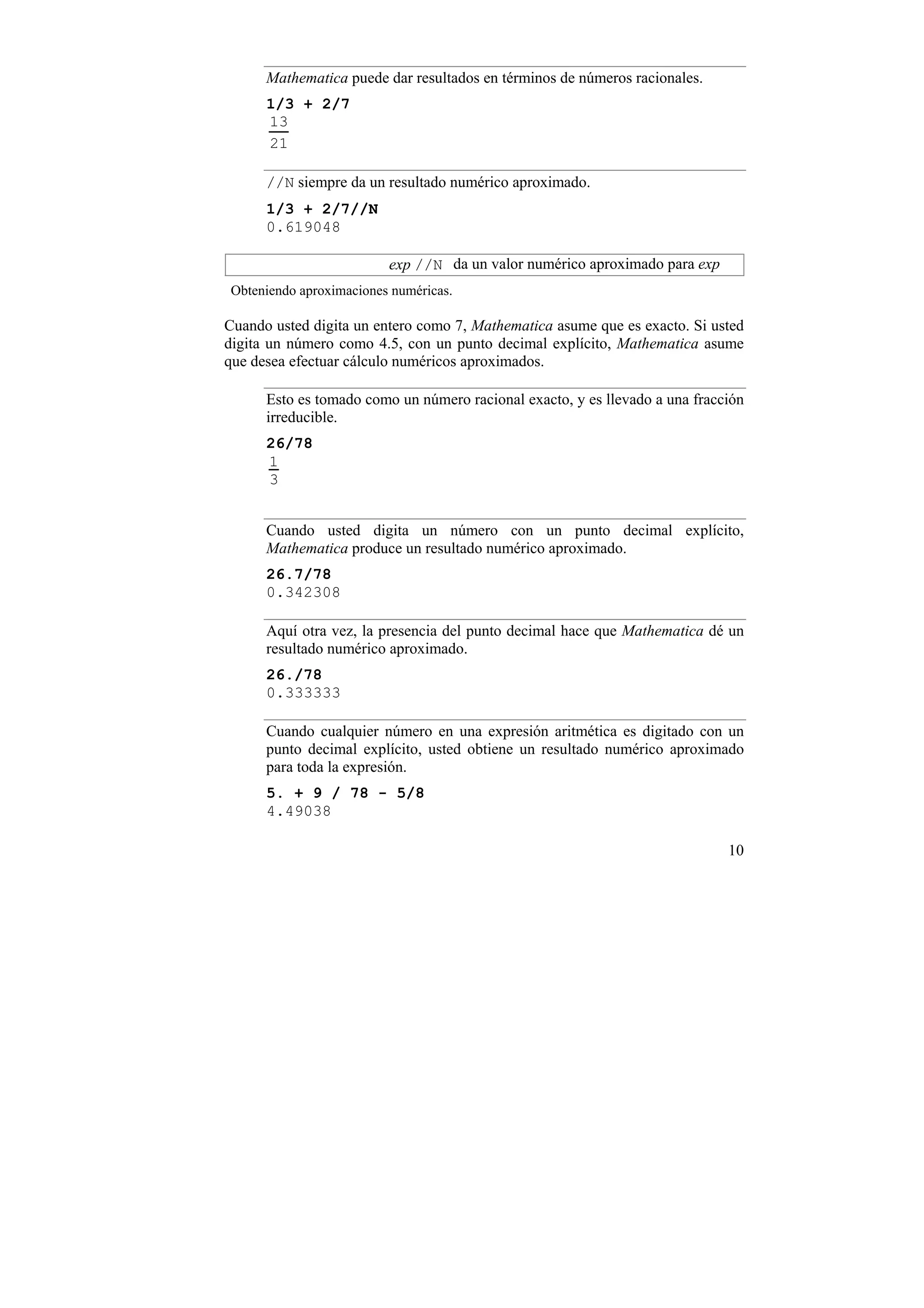 Mathematica puede dar resultados en términos de números racionales.
      1/3 + 2/7
      13
      21

      //N siempre da un resultado numérico aproximado.
      1/3 + 2/7//N
      0.619048

                         exp //N da un valor numérico aproximado para exp
Obteniendo aproximaciones numéricas.

Cuando usted digita un entero como 7, Mathematica asume que es exacto. Si usted
digita un número como 4.5, con un punto decimal explícito, Mathematica asume
que desea efectuar cálculo numéricos aproximados.

      Esto es tomado como un número racional exacto, y es llevado a una fracción
      irreducible.
      26/78
      1
      3


      Cuando usted digita un número con un punto decimal explícito,
      Mathematica produce un resultado numérico aproximado.
      26.7/78
      0.342308

      Aquí otra vez, la presencia del punto decimal hace que Mathematica dé un
      resultado numérico aproximado.
      26./78
      0.333333

      Cuando cualquier número en una expresión aritmética es digitado con un
      punto decimal explícito, usted obtiene un resultado numérico aproximado
      para toda la expresión.
      5. + 9 / 78 - 5/8
      4.49038

                                                                             10
 