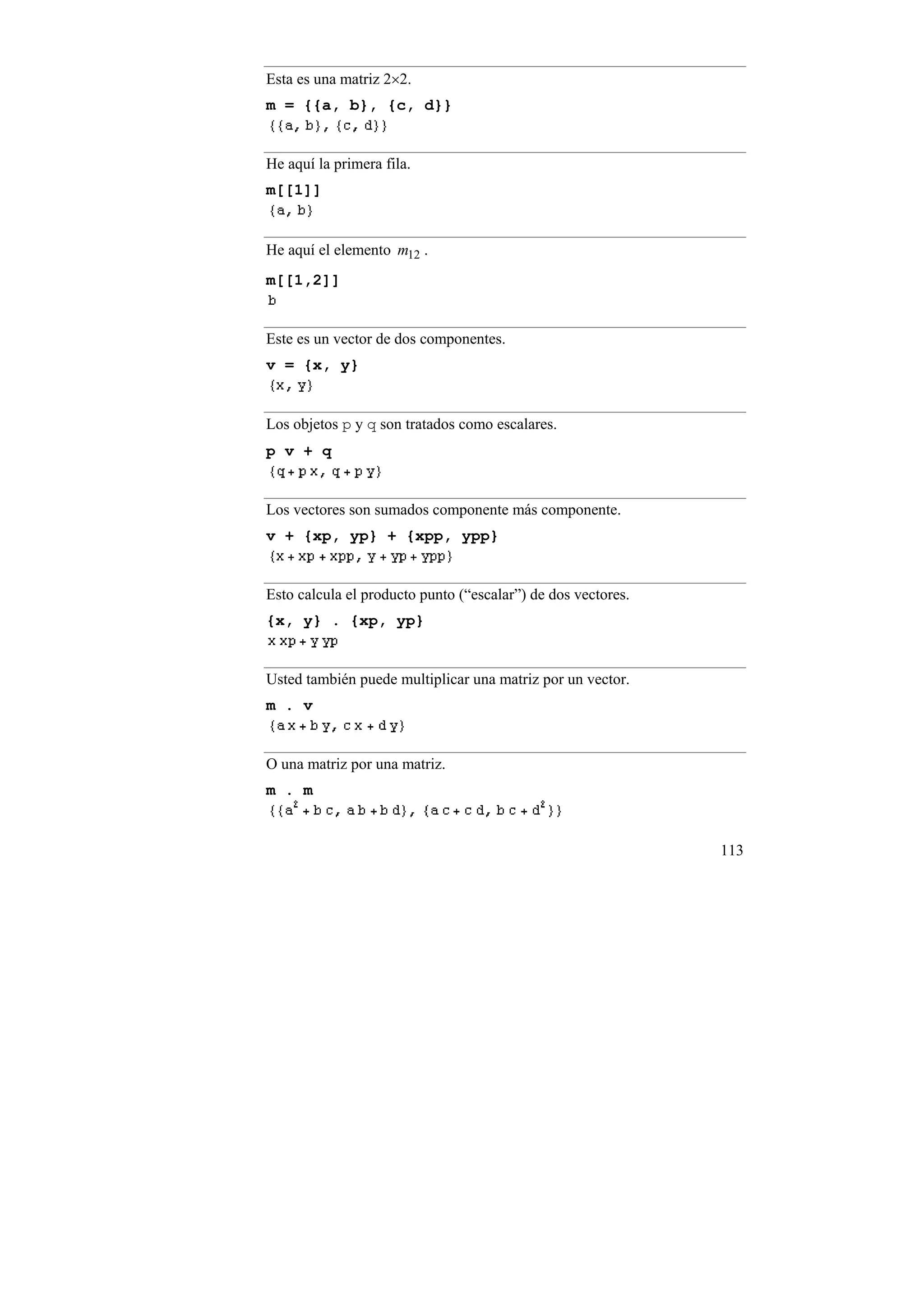 Esta es una matriz 2×2.
m = {{a, b}, {c, d}}


He aquí la primera fila.
m[[1]]


He aquí el elemento m12 .
m[[1,2]]


Este es un vector de dos componentes.
v = {x, y}


Los objetos p y q son tratados como escalares.
p v + q


Los vectores son sumados componente más componente.
v + {xp, yp} + {xpp, ypp}


Esto calcula el producto punto (“escalar”) de dos vectores.
{x, y} . {xp, yp}


Usted también puede multiplicar una matriz por un vector.
m . v


O una matriz por una matriz.
m . m


                                                              113
 
