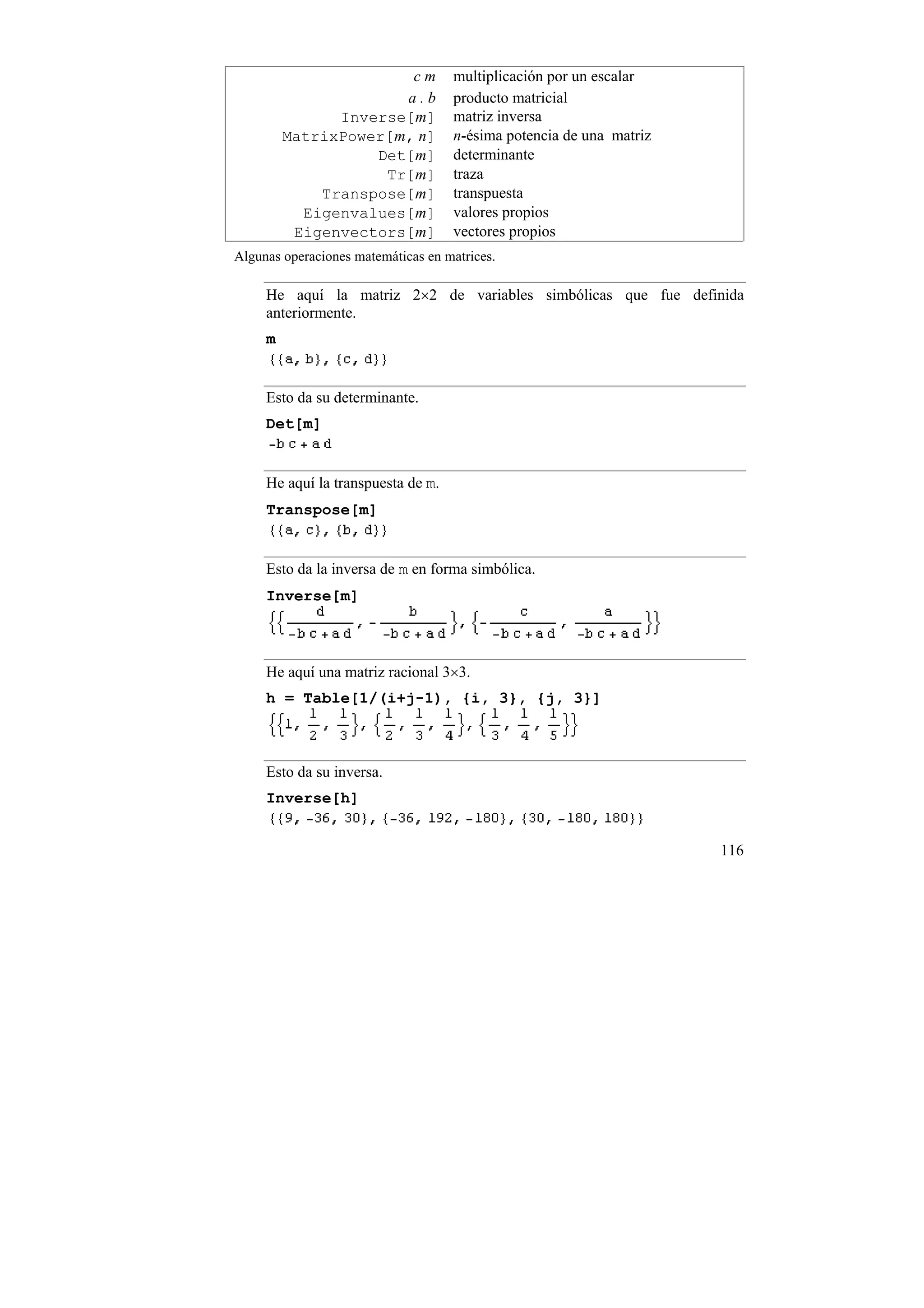 cm           multiplicación por un escalar
                      a.b           producto matricial
               Inverse[m]           matriz inversa
         MatrixPower[m, n]          n-ésima potencia de una matriz
                   Det[m]           determinante
                    Tr[m]           traza
             Transpose[m]           transpuesta
           Eigenvalues[m]           valores propios
          Eigenvectors[m]           vectores propios
Algunas operaciones matemáticas en matrices.

     He aquí la matriz 2×2 de variables simbólicas que fue definida
     anteriormente.
     m


     Esto da su determinante.
     Det[m]


     He aquí la transpuesta de m.
     Transpose[m]


     Esto da la inversa de m en forma simbólica.
     Inverse[m]



     He aquí una matriz racional 3×3.
     h = Table[1/(i+j-1), {i, 3}, {j, 3}]



     Esto da su inversa.
     Inverse[h]


                                                                     116
 