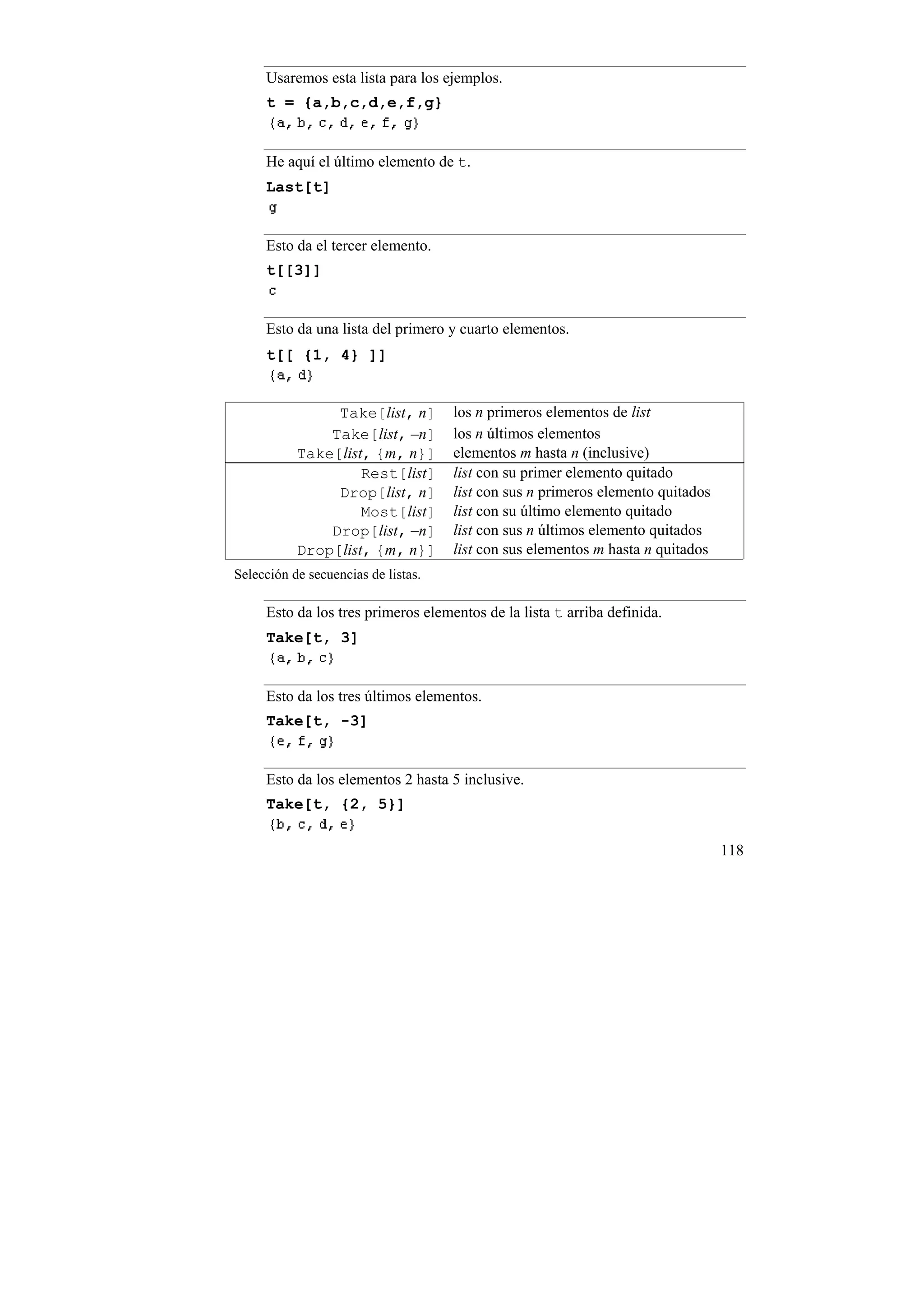 Usaremos esta lista para los ejemplos.
     t = {a,b,c,d,e,f,g}


     He aquí el último elemento de t.
     Last[t]


     Esto da el tercer elemento.
     t[[3]]


     Esto da una lista del primero y cuarto elementos.
     t[[ {1, 4} ]]


                Take[list, n]        los n primeros elementos de list
               Take[list, –n]        los n últimos elementos
           Take[list, {m, n}]        elementos m hasta n (inclusive)
                    Rest[list]       list con su primer elemento quitado
                Drop[list, n]        list con sus n primeros elemento quitados
                    Most[list]       list con su último elemento quitado
               Drop[list, –n]        list con sus n últimos elemento quitados
           Drop[list, {m, n}]        list con sus elementos m hasta n quitados
Selección de secuencias de listas.

     Esto da los tres primeros elementos de la lista t arriba definida.
     Take[t, 3]


     Esto da los tres últimos elementos.
     Take[t, -3]


     Esto da los elementos 2 hasta 5 inclusive.
     Take[t, {2, 5}]


                                                                                 118
 
