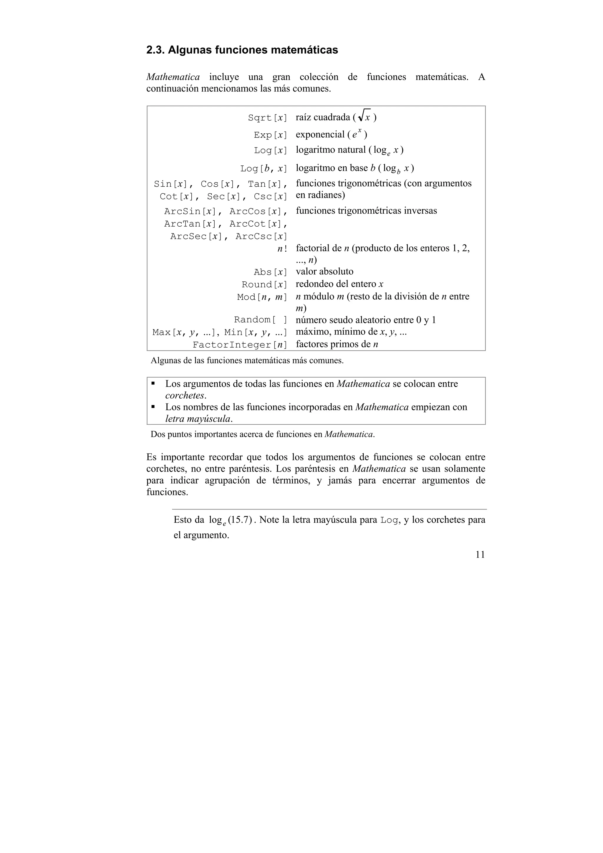 2.3. Algunas funciones matemáticas

Mathematica incluye una gran colección de funciones matemáticas. A
continuación mencionamos las más comunes.

                         Sqrt[x] raíz cuadrada ( x )
                                                     x
                          Exp[x] exponencial ( e )
                          Log[x] logaritmo natural ( log e x )
                    Log[b, x] logaritmo en base b ( log b x )
 Sin[x], Cos[x], Tan[x], funciones trigonométricas (con argumentos
  Cot[x], Sec[x], Csc[x] en radianes)
   ArcSin[x], ArcCos[x], funciones trigonométricas inversas
   ArcTan[x], ArcCot[x],
    ArcSec[x], ArcCsc[x]
                            n! factorial de n (producto de los enteros 1, 2,
                                ..., n)
                       Abs[x] valor absoluto
                     Round[x] redondeo del entero x
                    Mod[n, m] n módulo m (resto de la división de n entre
                                m)
                   Random[ ] número seudo aleatorio entre 0 y 1
 Max[x, y, ...], Min[x, y, ...] máximo, mínimo de x, y, ...
         FactorInteger[n] factores primos de n
Algunas de las funciones matemáticas más comunes.

    Los argumentos de todas las funciones en Mathematica se colocan entre
    corchetes.
    Los nombres de las funciones incorporadas en Mathematica empiezan con
    letra mayúscula.
Dos puntos importantes acerca de funciones en Mathematica.

Es importante recordar que todos los argumentos de funciones se colocan entre
corchetes, no entre paréntesis. Los paréntesis en Mathematica se usan solamente
para indicar agrupación de términos, y jamás para encerrar argumentos de
funciones.

      Esto da log e (15.7) . Note la letra mayúscula para Log, y los corchetes para
      el argumento.
                                                                                11
 