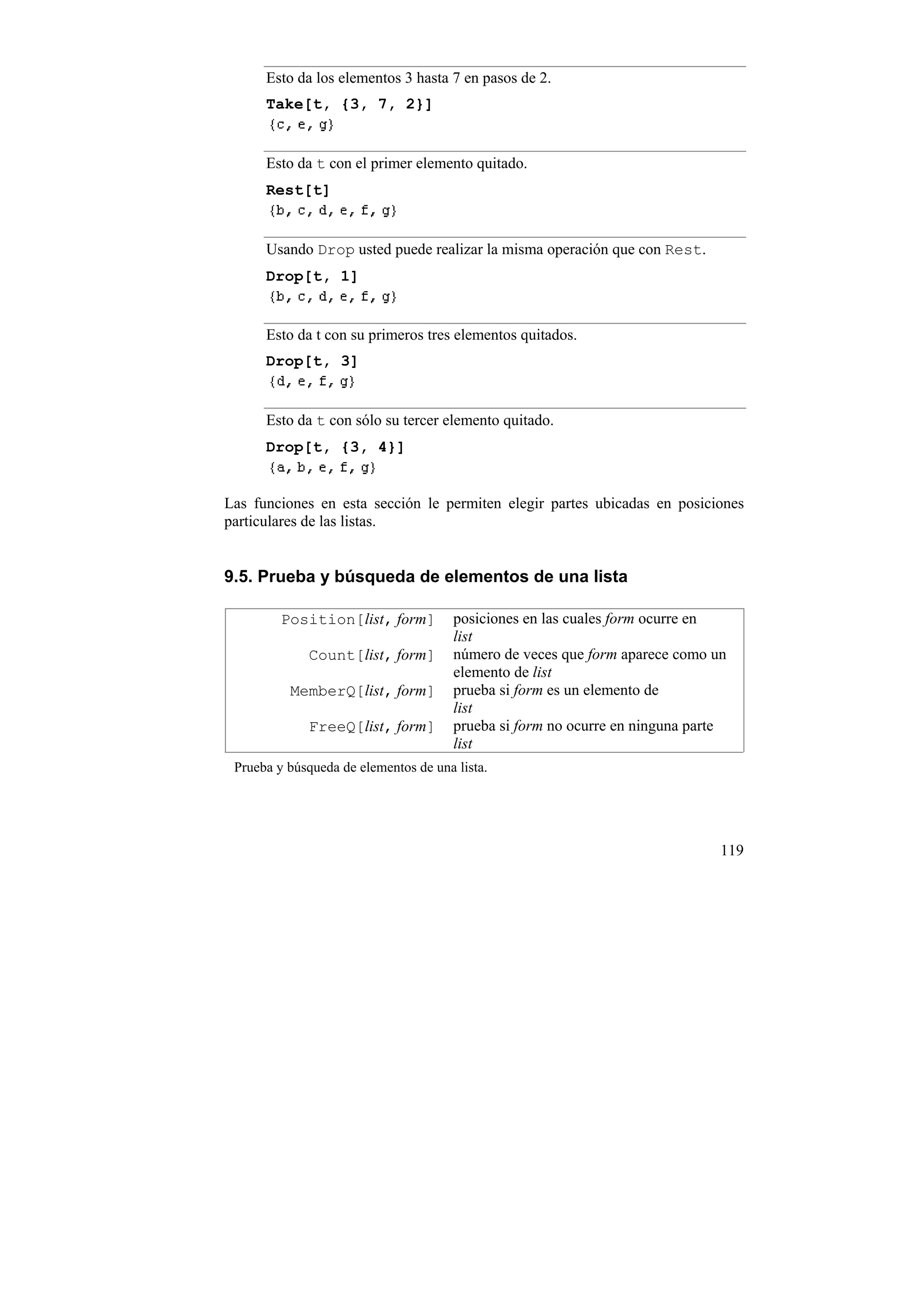 Esto da los elementos 3 hasta 7 en pasos de 2.
      Take[t, {3, 7, 2}]


      Esto da t con el primer elemento quitado.
      Rest[t]


      Usando Drop usted puede realizar la misma operación que con Rest.
      Drop[t, 1]


      Esto da t con su primeros tres elementos quitados.
      Drop[t, 3]


      Esto da t con sólo su tercer elemento quitado.
      Drop[t, {3, 4}]


Las funciones en esta sección le permiten elegir partes ubicadas en posiciones
particulares de las listas.


9.5. Prueba y búsqueda de elementos de una lista

         Position[list, form]          posiciones en las cuales form ocurre en
                                       list
             Count[list, form]         número de veces que form aparece como un
                                       elemento de list
          MemberQ[list, form]          prueba si form es un elemento de
                                       list
             FreeQ[list, form]         prueba si form no ocurre en ninguna parte
                                       list
 Prueba y búsqueda de elementos de una lista.




                                                                               119
 