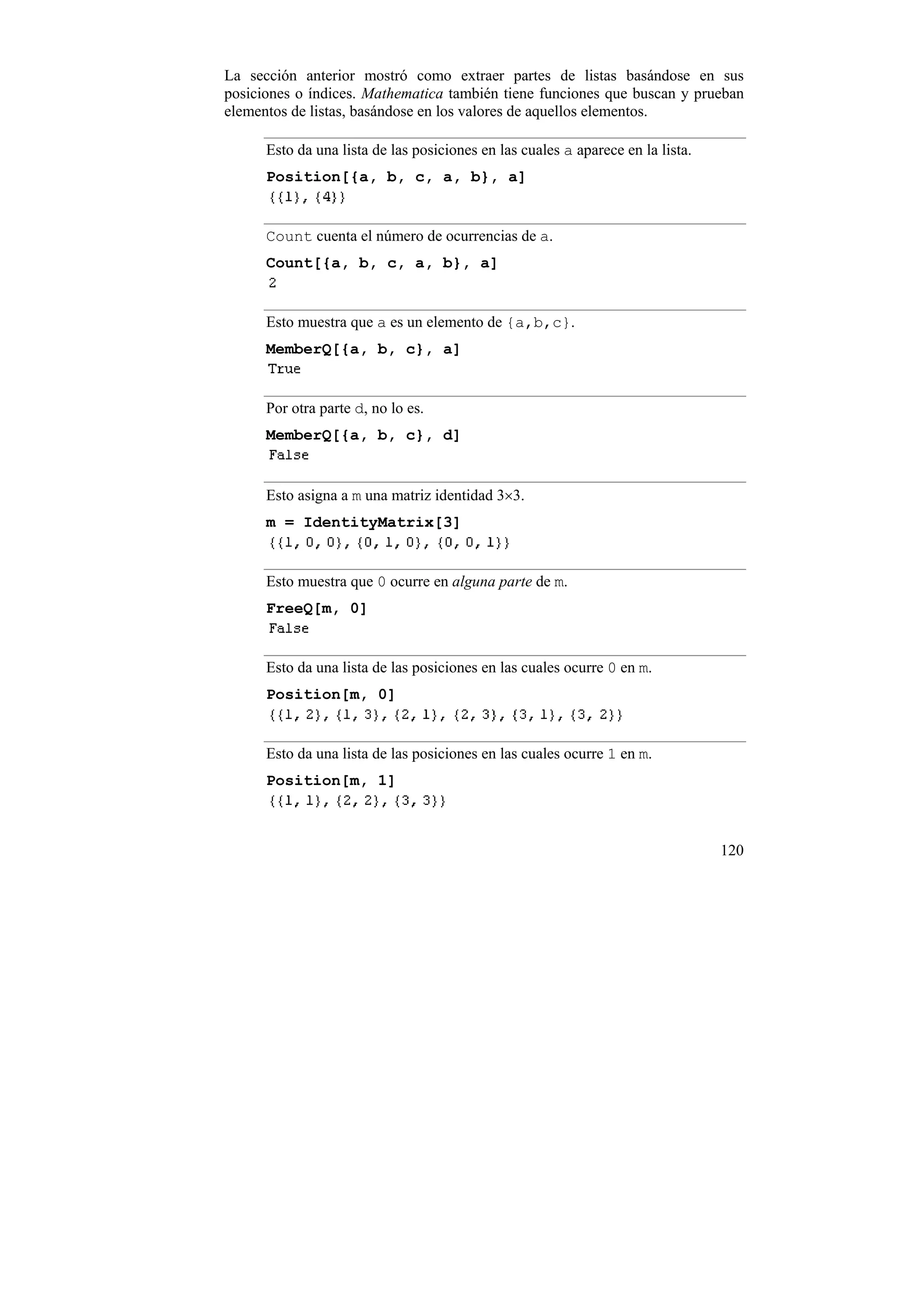 La sección anterior mostró como extraer partes de listas basándose en sus
posiciones o índices. Mathematica también tiene funciones que buscan y prueban
elementos de listas, basándose en los valores de aquellos elementos.

      Esto da una lista de las posiciones en las cuales a aparece en la lista.
      Position[{a, b, c, a, b}, a]


      Count cuenta el número de ocurrencias de a.
      Count[{a, b, c, a, b}, a]


      Esto muestra que a es un elemento de {a,b,c}.
      MemberQ[{a, b, c}, a]


      Por otra parte d, no lo es.
      MemberQ[{a, b, c}, d]


      Esto asigna a m una matriz identidad 3×3.
      m = IdentityMatrix[3]


      Esto muestra que 0 ocurre en alguna parte de m.
      FreeQ[m, 0]


      Esto da una lista de las posiciones en las cuales ocurre 0 en m.
      Position[m, 0]


      Esto da una lista de las posiciones en las cuales ocurre 1 en m.
      Position[m, 1]



                                                                                 120
 