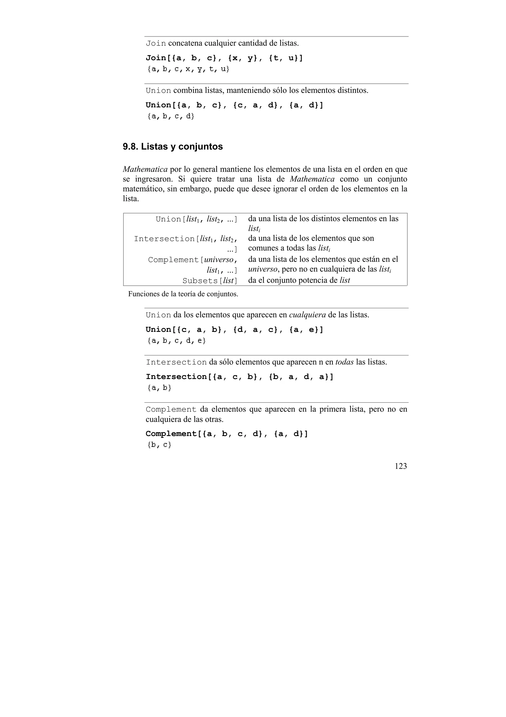 Join concatena cualquier cantidad de listas.
      Join[{a, b, c}, {x, y}, {t, u}]


      Union combina listas, manteniendo sólo los elementos distintos.
      Union[{a, b, c}, {c, a, d}, {a, d}]



9.8. Listas y conjuntos

Mathematica por lo general mantiene los elementos de una lista en el orden en que
se ingresaron. Si quiere tratar una lista de Mathematica como un conjunto
matemático, sin embargo, puede que desee ignorar el orden de los elementos en la
lista.

         Union[list1, list2, ...]       da una lista de los distintos elementos en las
                                        listi
   Intersection[list1, list2,           da una lista de los elementos que son
                          ...]          comunes a todas las listi
      Complement[universo,              da una lista de los elementos que están en el
                   list1, ...]          universo, pero no en cualquiera de las listi
             Subsets[list]              da el conjunto potencia de list
 Funciones de la teoría de conjuntos.

      Union da los elementos que aparecen en cualquiera de las listas.
      Union[{c, a, b}, {d, a, c}, {a, e}]


      Intersection da sólo elementos que aparecen n en todas las listas.
      Intersection[{a, c, b}, {b, a, d, a}]


      Complement da elementos que aparecen en la primera lista, pero no en
      cualquiera de las otras.
      Complement[{a, b, c, d}, {a, d}]


                                                                                    123
 
