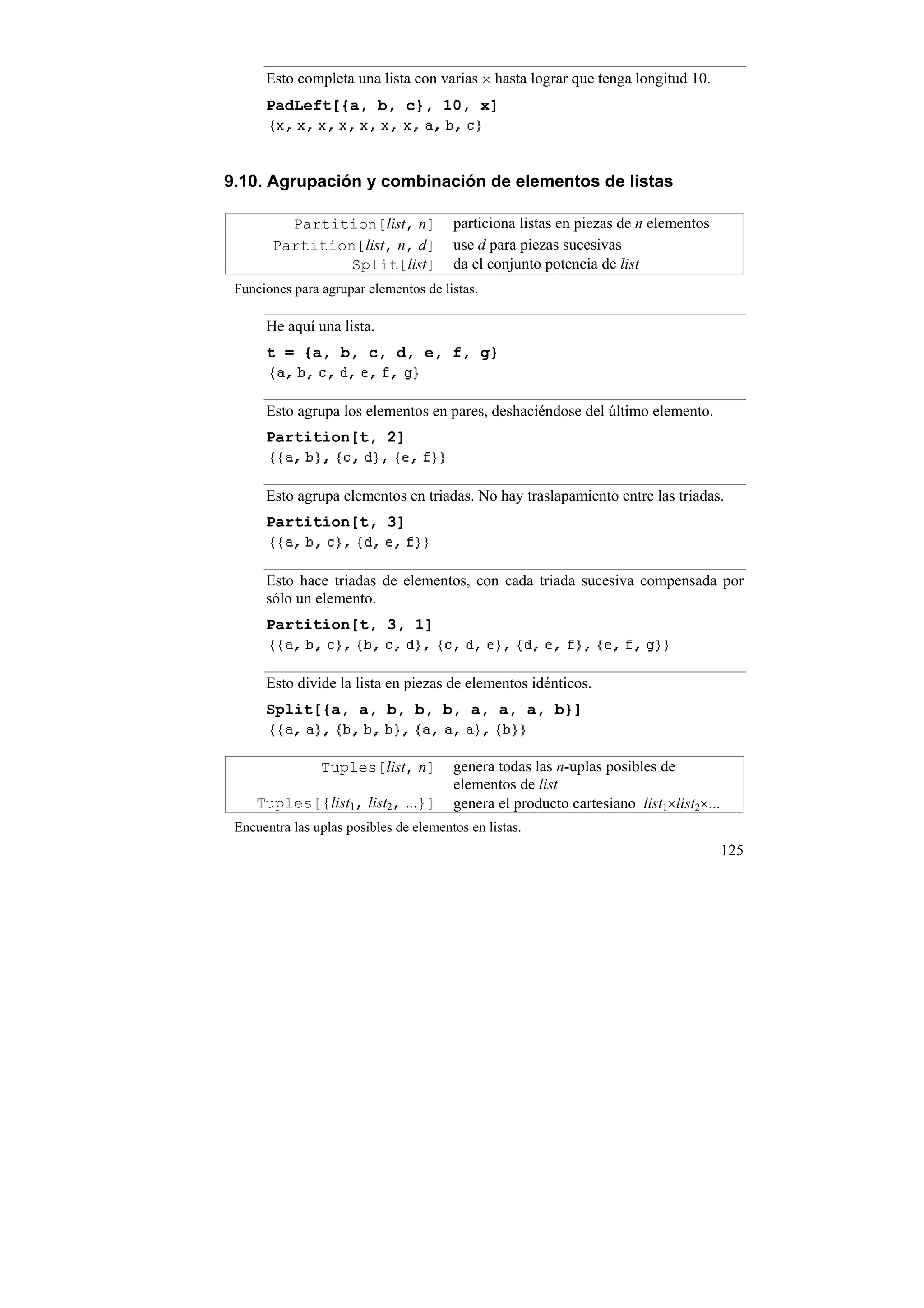 Esto completa una lista con varias x hasta lograr que tenga longitud 10.
      PadLeft[{a, b, c}, 10, x]



9.10. Agrupación y combinación de elementos de listas

         Partition[list, n]             particiona listas en piezas de n elementos
       Partition[list, n, d]            use d para piezas sucesivas
                Split[list]             da el conjunto potencia de list
 Funciones para agrupar elementos de listas.

      He aquí una lista.
      t = {a, b, c, d, e, f, g}


      Esto agrupa los elementos en pares, deshaciéndose del último elemento.
      Partition[t, 2]


      Esto agrupa elementos en triadas. No hay traslapamiento entre las triadas.
      Partition[t, 3]


      Esto hace triadas de elementos, con cada triada sucesiva compensada por
      sólo un elemento.
      Partition[t, 3, 1]


      Esto divide la lista en piezas de elementos idénticos.
      Split[{a, a, b, b, b, a, a, a, b}]


                Tuples[list, n]         genera todas las n-uplas posibles de
                                        elementos de list
     Tuples[{list1, list2, ...}]        genera el producto cartesiano list1×list2×...
 Encuentra las uplas posibles de elementos en listas.
                                                                                        125
 