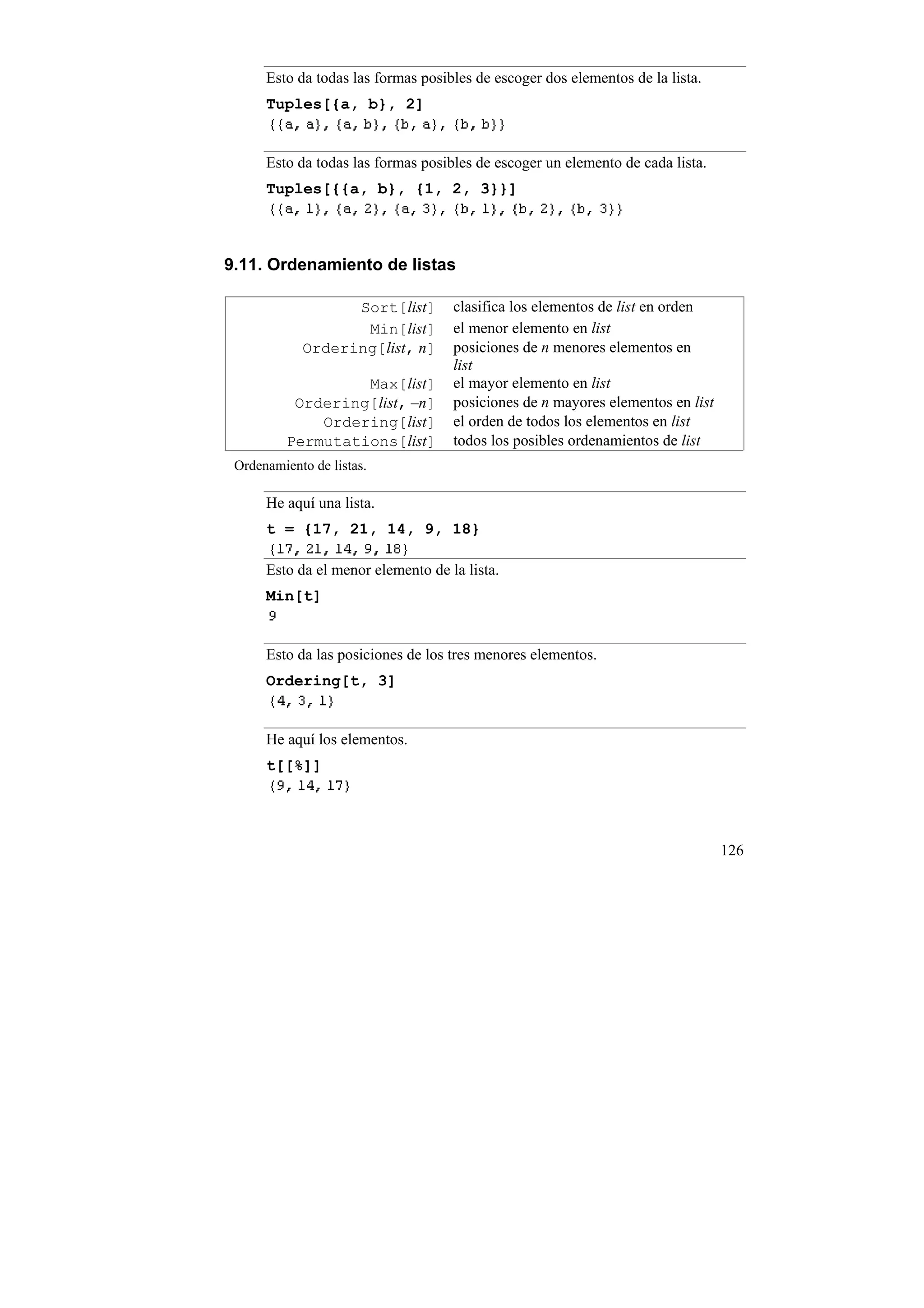 Esto da todas las formas posibles de escoger dos elementos de la lista.
      Tuples[{a, b}, 2]


      Esto da todas las formas posibles de escoger un elemento de cada lista.
      Tuples[{{a, b}, {1, 2, 3}}]



9.11. Ordenamiento de listas

                  Sort[list]        clasifica los elementos de list en orden
                   Min[list]        el menor elemento en list
            Ordering[list, n]       posiciones de n menores elementos en
                                    list
                   Max[list]        el mayor elemento en list
           Ordering[list, –n]       posiciones de n mayores elementos en list
              Ordering[list]        el orden de todos los elementos en list
          Permutations[list]        todos los posibles ordenamientos de list
 Ordenamiento de listas.

      He aquí una lista.
      t = {17, 21, 14, 9, 18}

      Esto da el menor elemento de la lista.
      Min[t]


      Esto da las posiciones de los tres menores elementos.
      Ordering[t, 3]


      He aquí los elementos.
      t[[%]]




                                                                                126
 
