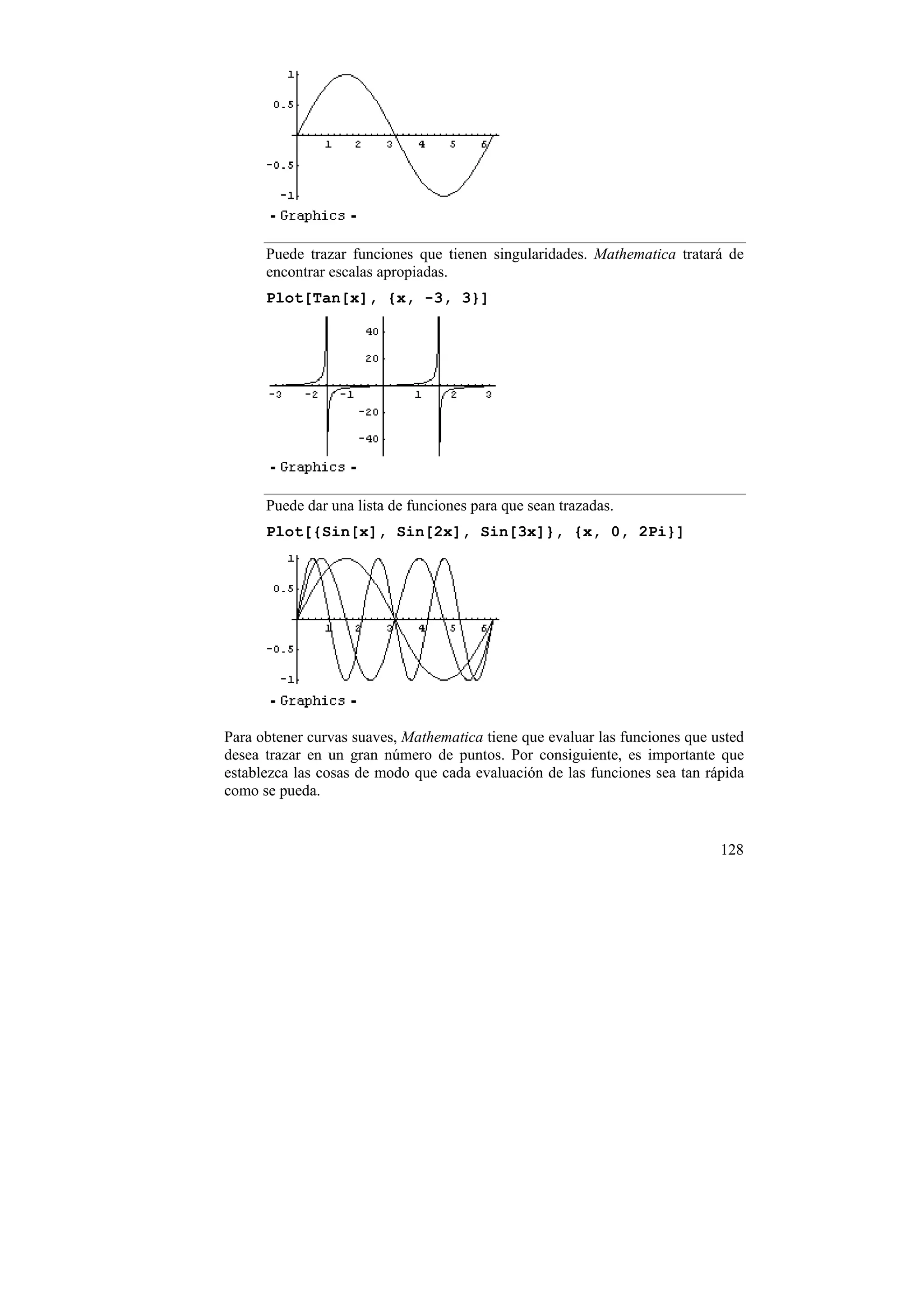 Puede trazar funciones que tienen singularidades. Mathematica tratará de
      encontrar escalas apropiadas.
      Plot[Tan[x], {x, -3, 3}]




      Puede dar una lista de funciones para que sean trazadas.
      Plot[{Sin[x], Sin[2x], Sin[3x]}, {x, 0, 2Pi}]




Para obtener curvas suaves, Mathematica tiene que evaluar las funciones que usted
desea trazar en un gran número de puntos. Por consiguiente, es importante que
establezca las cosas de modo que cada evaluación de las funciones sea tan rápida
como se pueda.


                                                                             128
 