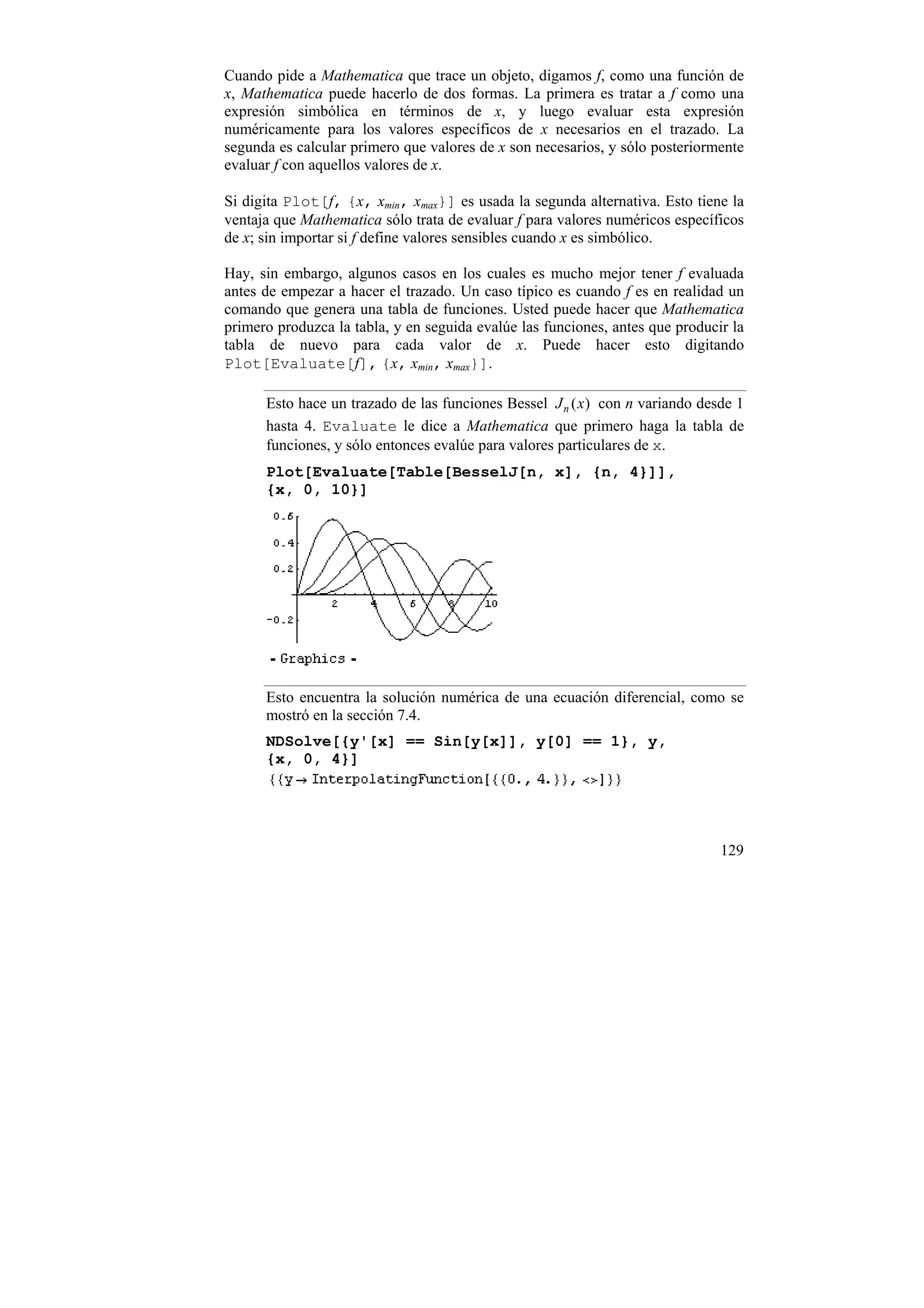 Cuando pide a Mathematica que trace un objeto, digamos f, como una función de
x, Mathematica puede hacerlo de dos formas. La primera es tratar a f como una
expresión simbólica en términos de x, y luego evaluar esta expresión
numéricamente para los valores específicos de x necesarios en el trazado. La
segunda es calcular primero que valores de x son necesarios, y sólo posteriormente
evaluar f con aquellos valores de x.

Si digita Plot[f, {x, xmin, xmax}] es usada la segunda alternativa. Esto tiene la
ventaja que Mathematica sólo trata de evaluar f para valores numéricos específicos
de x; sin importar si f define valores sensibles cuando x es simbólico.

Hay, sin embargo, algunos casos en los cuales es mucho mejor tener f evaluada
antes de empezar a hacer el trazado. Un caso típico es cuando f es en realidad un
comando que genera una tabla de funciones. Usted puede hacer que Mathematica
primero produzca la tabla, y en seguida evalúe las funciones, antes que producir la
tabla de nuevo para cada valor de x. Puede hacer esto digitando
Plot[Evaluate[f], {x, xmin, xmax}].

      Esto hace un trazado de las funciones Bessel J n ( x) con n variando desde 1
      hasta 4. Evaluate le dice a Mathematica que primero haga la tabla de
      funciones, y sólo entonces evalúe para valores particulares de x.
      Plot[Evaluate[Table[BesselJ[n, x], {n, 4}]],
      {x, 0, 10}]




      Esto encuentra la solución numérica de una ecuación diferencial, como se
      mostró en la sección 7.4.
      NDSolve[{y'[x] == Sin[y[x]], y[0] == 1}, y,
      {x, 0, 4}]




                                                                               129
 