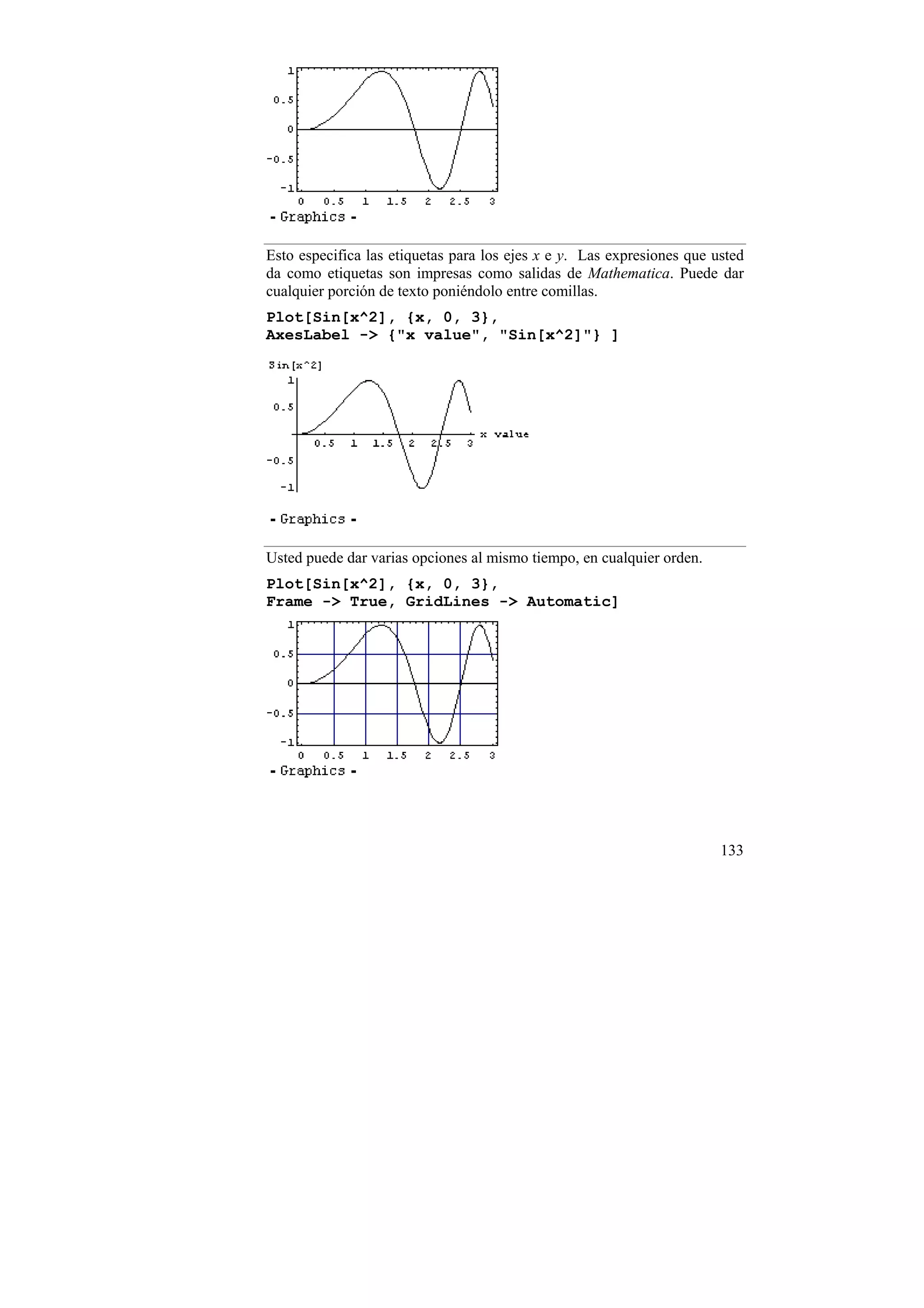 Esto especifica las etiquetas para los ejes x e y. Las expresiones que usted
da como etiquetas son impresas como salidas de Mathematica. Puede dar
cualquier porción de texto poniéndolo entre comillas.
Plot[Sin[x^2], {x, 0, 3},
AxesLabel -> {"x value", "Sin[x^2]"} ]




Usted puede dar varias opciones al mismo tiempo, en cualquier orden.
Plot[Sin[x^2], {x, 0, 3},
Frame -> True, GridLines -> Automatic]




                                                                        133
 