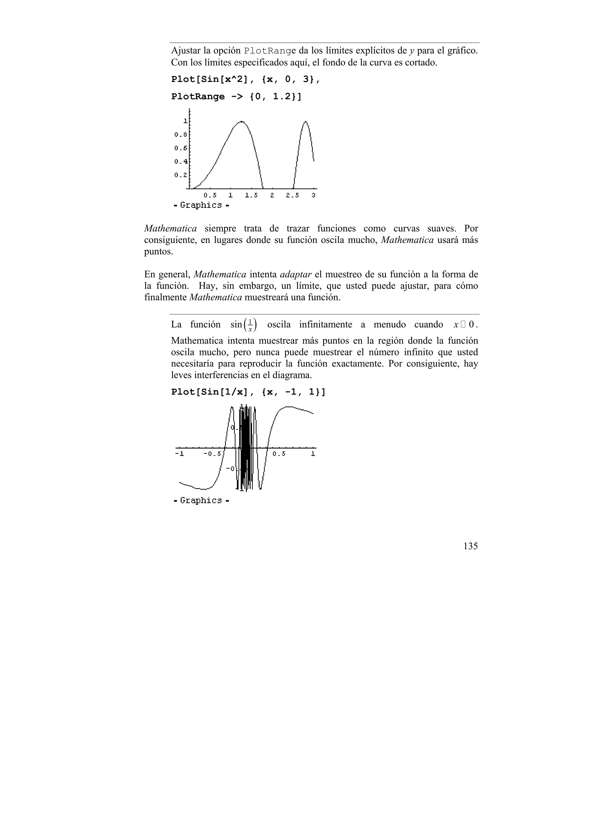 Ajustar la opción PlotRange da los límites explícitos de y para el gráfico.
      Con los límites especificados aquí, el fondo de la curva es cortado.
      Plot[Sin[x^2], {x, 0, 3},
      PlotRange -> {0, 1.2}]




Mathematica siempre trata de trazar funciones como curvas suaves. Por
consiguiente, en lugares donde su función oscila mucho, Mathematica usará más
puntos.

En general, Mathematica intenta adaptar el muestreo de su función a la forma de
la función. Hay, sin embargo, un límite, que usted puede ajustar, para cómo
finalmente Mathematica muestreará una función.

      La función sin ( 1 )
                       x
                             oscila infinitamente a menudo cuando          x    0.
      Mathematica intenta muestrear más puntos en la región donde la función
      oscila mucho, pero nunca puede muestrear el número infinito que usted
      necesitaría para reproducir la función exactamente. Por consiguiente, hay
      leves interferencias en el diagrama.
      Plot[Sin[1/x], {x, -1, 1}]




                                                                               135
 