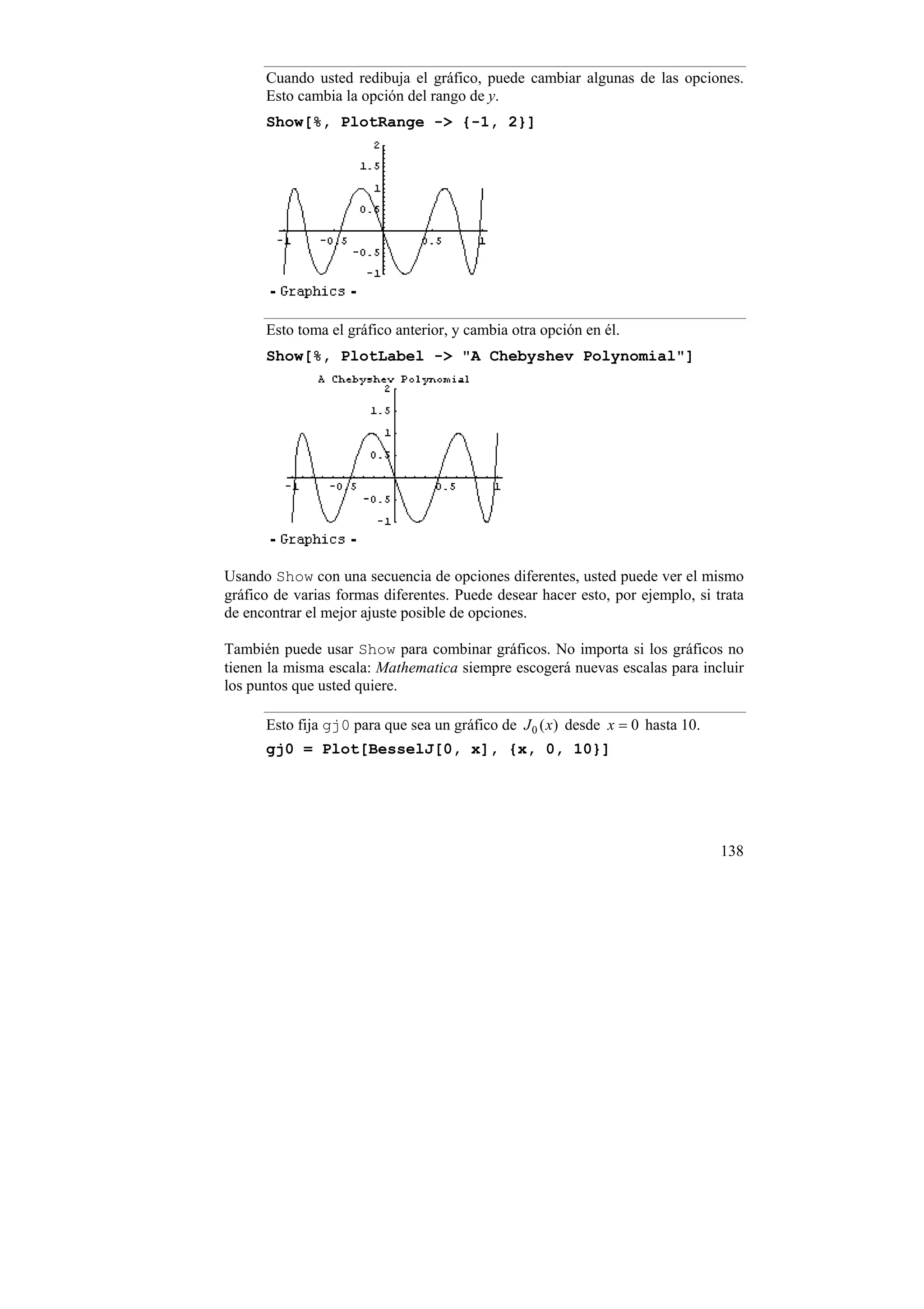 Cuando usted redibuja el gráfico, puede cambiar algunas de las opciones.
      Esto cambia la opción del rango de y.
      Show[%, PlotRange -> {-1, 2}]




      Esto toma el gráfico anterior, y cambia otra opción en él.
      Show[%, PlotLabel -> "A Chebyshev Polynomial"]




Usando Show con una secuencia de opciones diferentes, usted puede ver el mismo
gráfico de varias formas diferentes. Puede desear hacer esto, por ejemplo, si trata
de encontrar el mejor ajuste posible de opciones.

También puede usar Show para combinar gráficos. No importa si los gráficos no
tienen la misma escala: Mathematica siempre escogerá nuevas escalas para incluir
los puntos que usted quiere.

      Esto fija gj0 para que sea un gráfico de J 0 ( x) desde x = 0 hasta 10.
      gj0 = Plot[BesselJ[0, x], {x, 0, 10}]




                                                                                138
 
