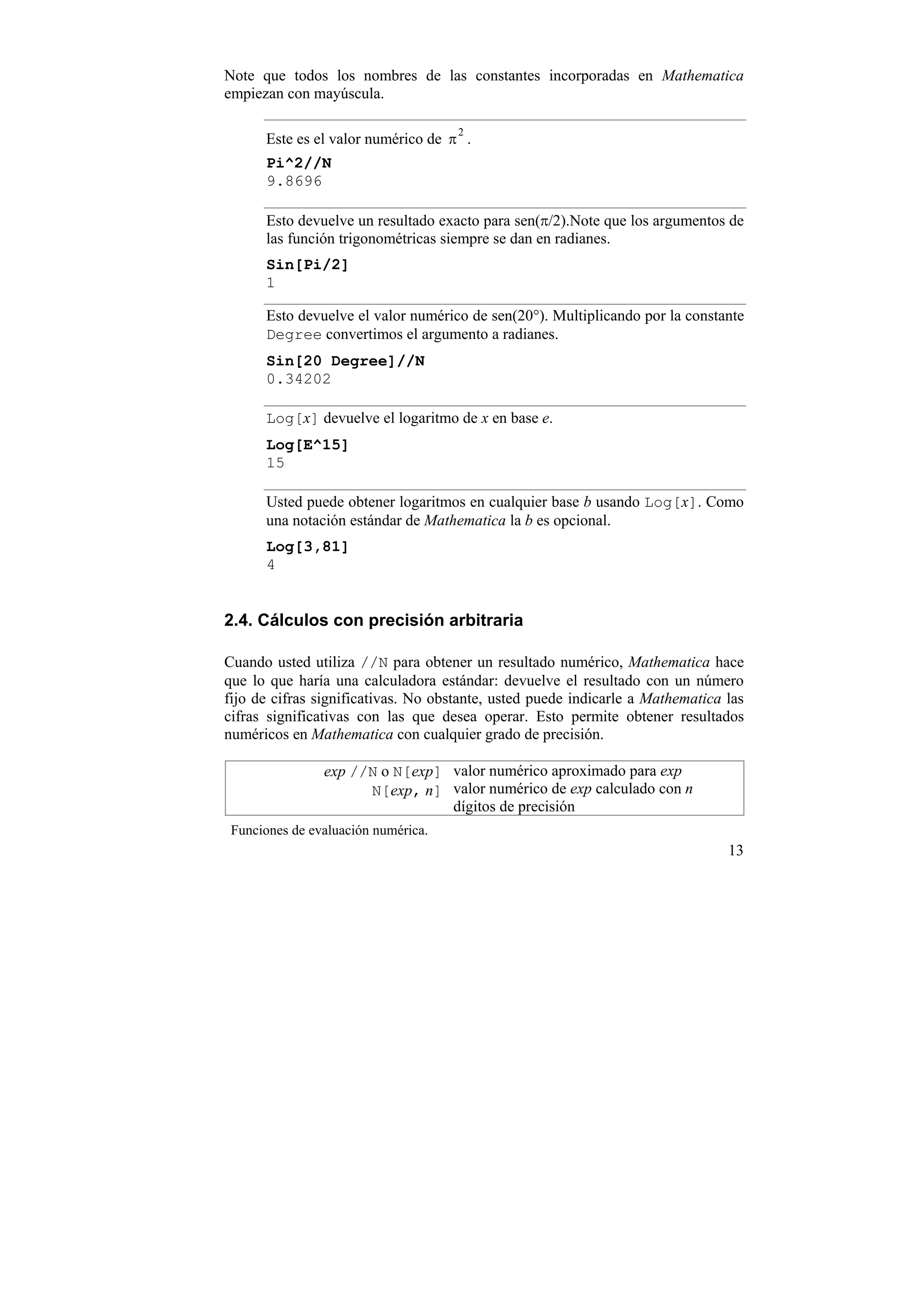 Note que todos los nombres de las constantes incorporadas en Mathematica
empiezan con mayúscula.

                                     2
      Este es el valor numérico de π .
      Pi^2//N
      9.8696

      Esto devuelve un resultado exacto para sen(π/2).Note que los argumentos de
      las función trigonométricas siempre se dan en radianes.
      Sin[Pi/2]
      1

      Esto devuelve el valor numérico de sen(20°). Multiplicando por la constante
      Degree convertimos el argumento a radianes.
      Sin[20 Degree]//N
      0.34202

      Log[x] devuelve el logaritmo de x en base e.
      Log[E^15]
      15

      Usted puede obtener logaritmos en cualquier base b usando Log[x]. Como
      una notación estándar de Mathematica la b es opcional.
      Log[3,81]
      4


2.4. Cálculos con precisión arbitraria

Cuando usted utiliza //N para obtener un resultado numérico, Mathematica hace
que lo que haría una calculadora estándar: devuelve el resultado con un número
fijo de cifras significativas. No obstante, usted puede indicarle a Mathematica las
cifras significativas con las que desea operar. Esto permite obtener resultados
numéricos en Mathematica con cualquier grado de precisión.

                exp //N o N[exp] valor numérico aproximado para exp
                      N[exp, n] valor numérico de exp calculado con n
                                 dígitos de precisión
 Funciones de evaluación numérica.
                                                                                13
 