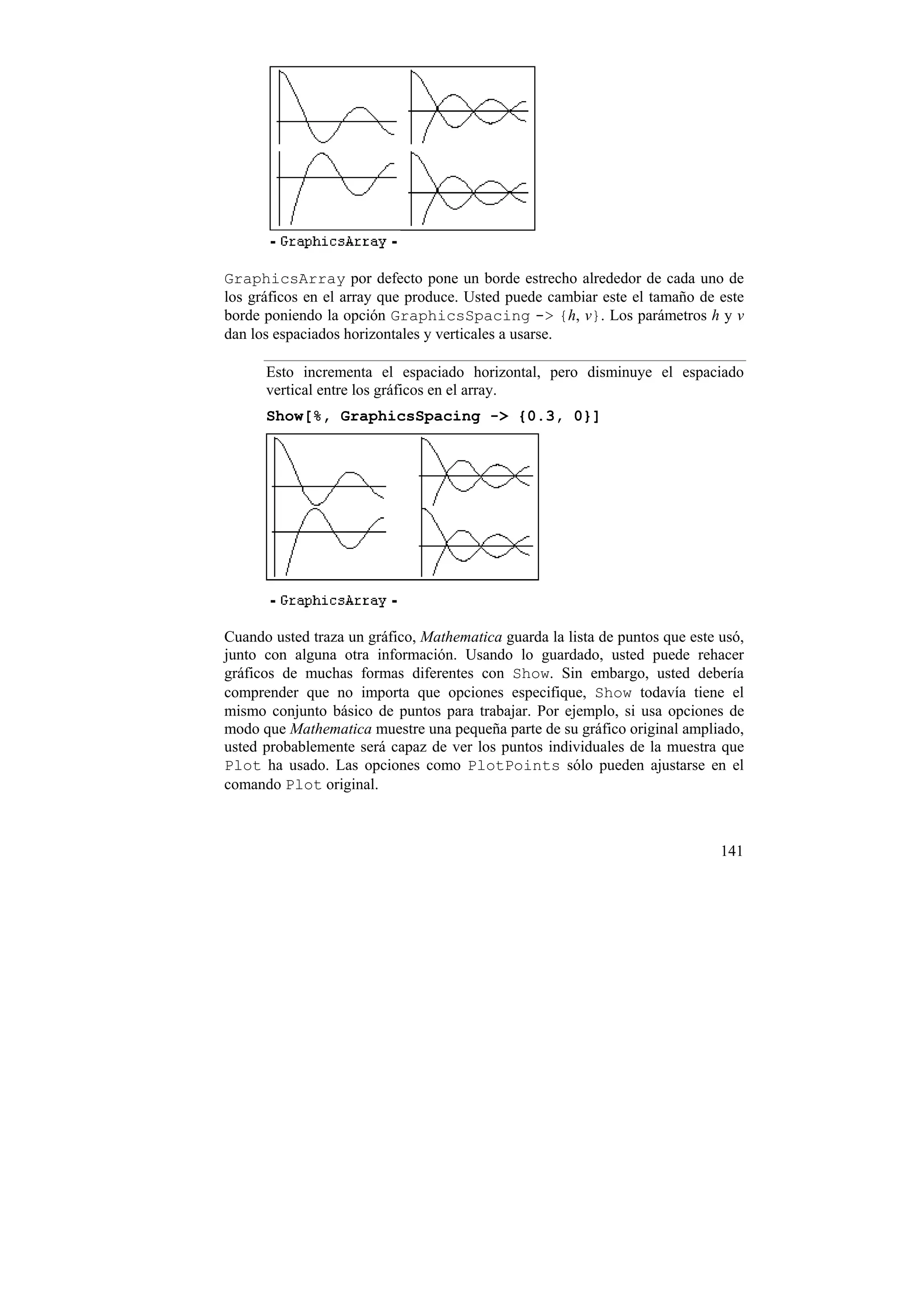 GraphicsArray por defecto pone un borde estrecho alrededor de cada uno de
los gráficos en el array que produce. Usted puede cambiar este el tamaño de este
borde poniendo la opción GraphicsSpacing -> {h, v}. Los parámetros h y v
dan los espaciados horizontales y verticales a usarse.

      Esto incrementa el espaciado horizontal, pero disminuye el espaciado
      vertical entre los gráficos en el array.
      Show[%, GraphicsSpacing -> {0.3, 0}]




Cuando usted traza un gráfico, Mathematica guarda la lista de puntos que este usó,
junto con alguna otra información. Usando lo guardado, usted puede rehacer
gráficos de muchas formas diferentes con Show. Sin embargo, usted debería
comprender que no importa que opciones especifique, Show todavía tiene el
mismo conjunto básico de puntos para trabajar. Por ejemplo, si usa opciones de
modo que Mathematica muestre una pequeña parte de su gráfico original ampliado,
usted probablemente será capaz de ver los puntos individuales de la muestra que
Plot ha usado. Las opciones como PlotPoints sólo pueden ajustarse en el
comando Plot original.



                                                                              141
 