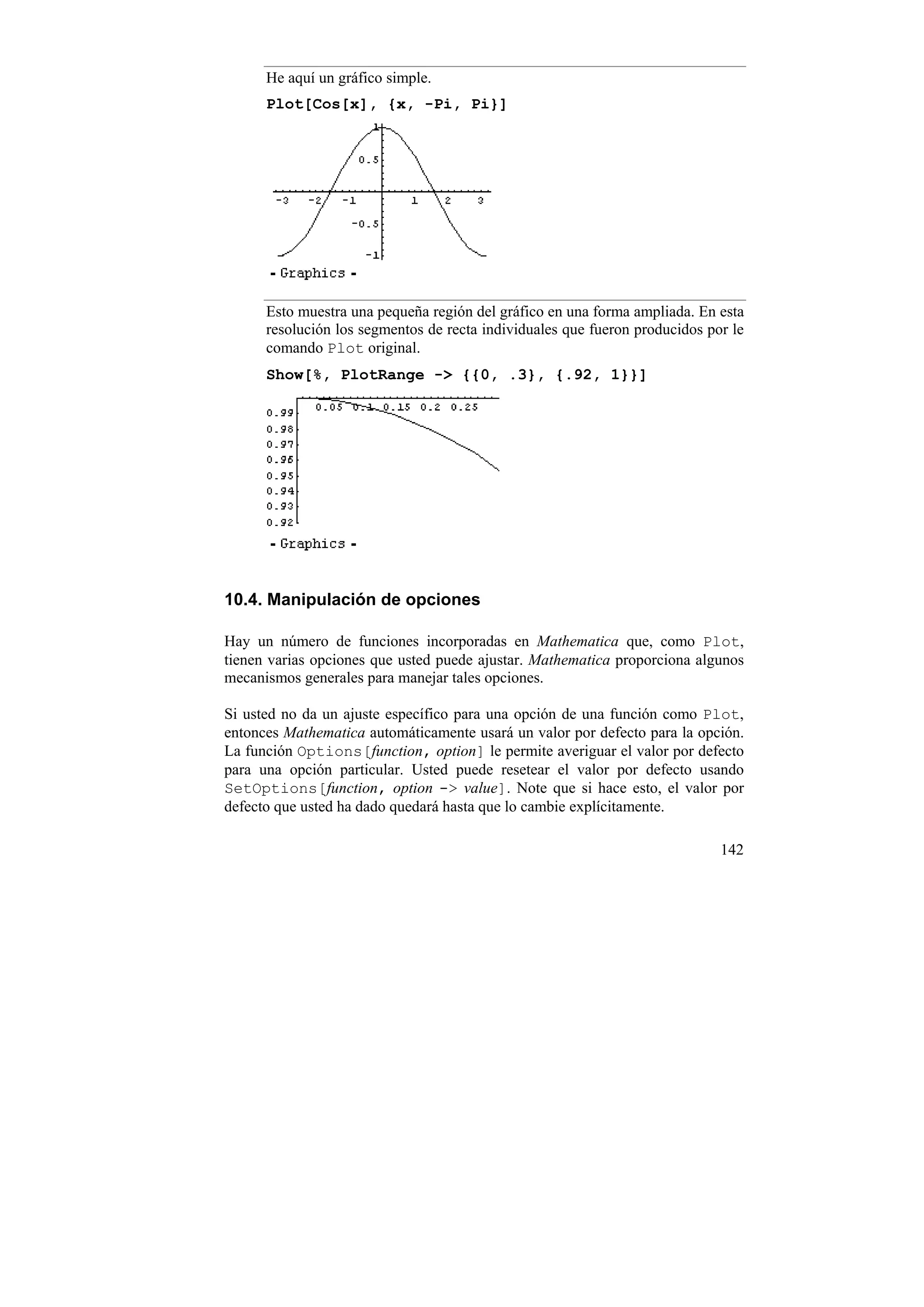 He aquí un gráfico simple.
      Plot[Cos[x], {x, -Pi, Pi}]




      Esto muestra una pequeña región del gráfico en una forma ampliada. En esta
      resolución los segmentos de recta individuales que fueron producidos por le
      comando Plot original.
      Show[%, PlotRange -> {{0, .3}, {.92, 1}}]




10.4. Manipulación de opciones

Hay un número de funciones incorporadas en Mathematica que, como Plot,
tienen varias opciones que usted puede ajustar. Mathematica proporciona algunos
mecanismos generales para manejar tales opciones.

Si usted no da un ajuste específico para una opción de una función como Plot,
entonces Mathematica automáticamente usará un valor por defecto para la opción.
La función Options[function, option] le permite averiguar el valor por defecto
para una opción particular. Usted puede resetear el valor por defecto usando
SetOptions[function, option -> value]. Note que si hace esto, el valor por
defecto que usted ha dado quedará hasta que lo cambie explícitamente.

                                                                             142
 