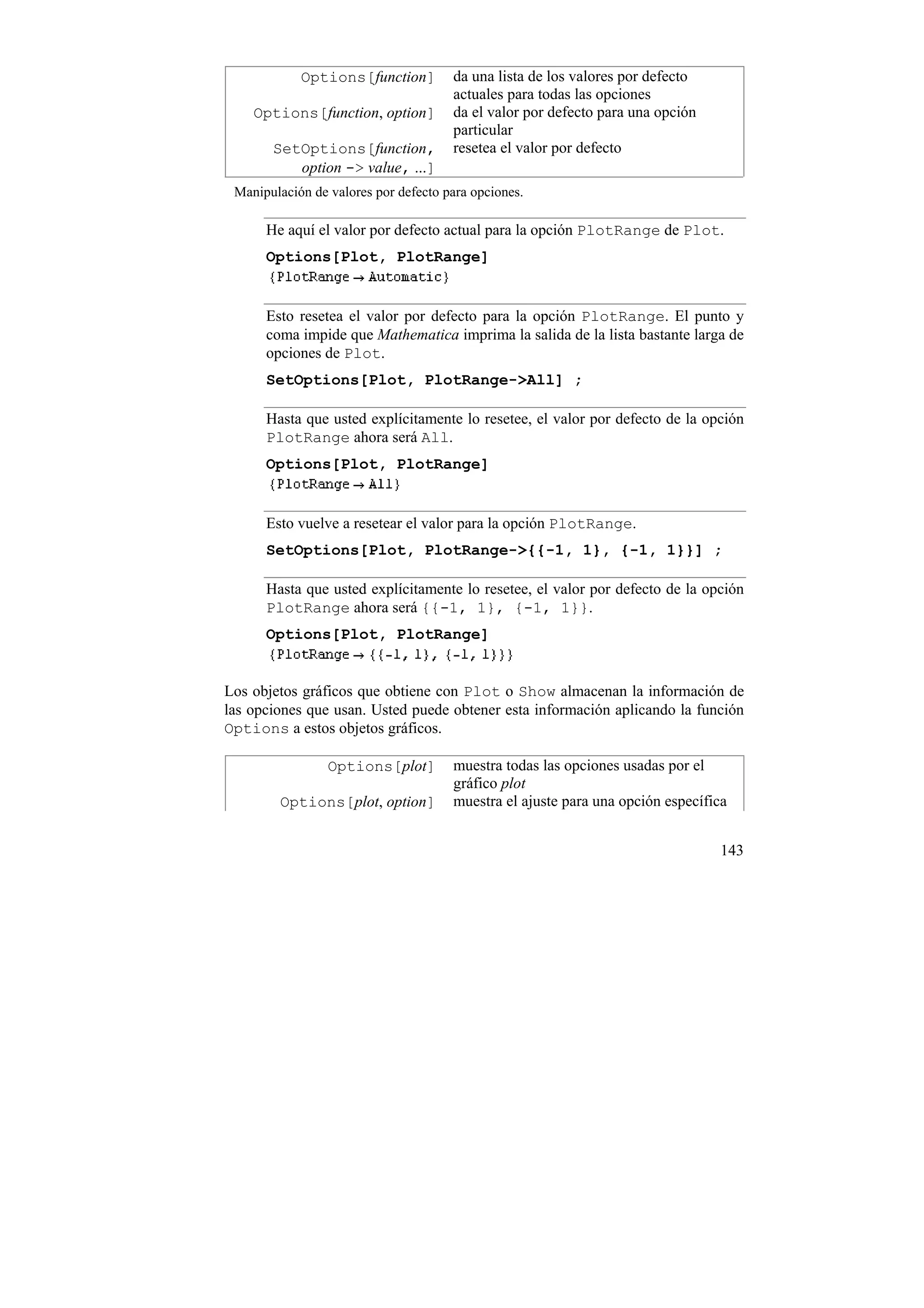 Options[function]         da una lista de los valores por defecto
                                      actuales para todas las opciones
    Options[function, option]         da el valor por defecto para una opción
                                      particular
       SetOptions[function,           resetea el valor por defecto
          option -> value, ...]
 Manipulación de valores por defecto para opciones.

      He aquí el valor por defecto actual para la opción PlotRange de Plot.
      Options[Plot, PlotRange]


      Esto resetea el valor por defecto para la opción PlotRange. El punto y
      coma impide que Mathematica imprima la salida de la lista bastante larga de
      opciones de Plot.
      SetOptions[Plot, PlotRange->All] ;

      Hasta que usted explícitamente lo resetee, el valor por defecto de la opción
      PlotRange ahora será All.
      Options[Plot, PlotRange]


      Esto vuelve a resetear el valor para la opción PlotRange.
      SetOptions[Plot, PlotRange->{{-1, 1}, {-1, 1}}] ;

      Hasta que usted explícitamente lo resetee, el valor por defecto de la opción
      PlotRange ahora será {{-1, 1}, {-1, 1}}.
      Options[Plot, PlotRange]


Los objetos gráficos que obtiene con Plot o Show almacenan la información de
las opciones que usan. Usted puede obtener esta información aplicando la función
Options a estos objetos gráficos.

                 Options[plot]        muestra todas las opciones usadas por el
                                      gráfico plot
        Options[plot, option]         muestra el ajuste para una opción específica


                                                                                143
 