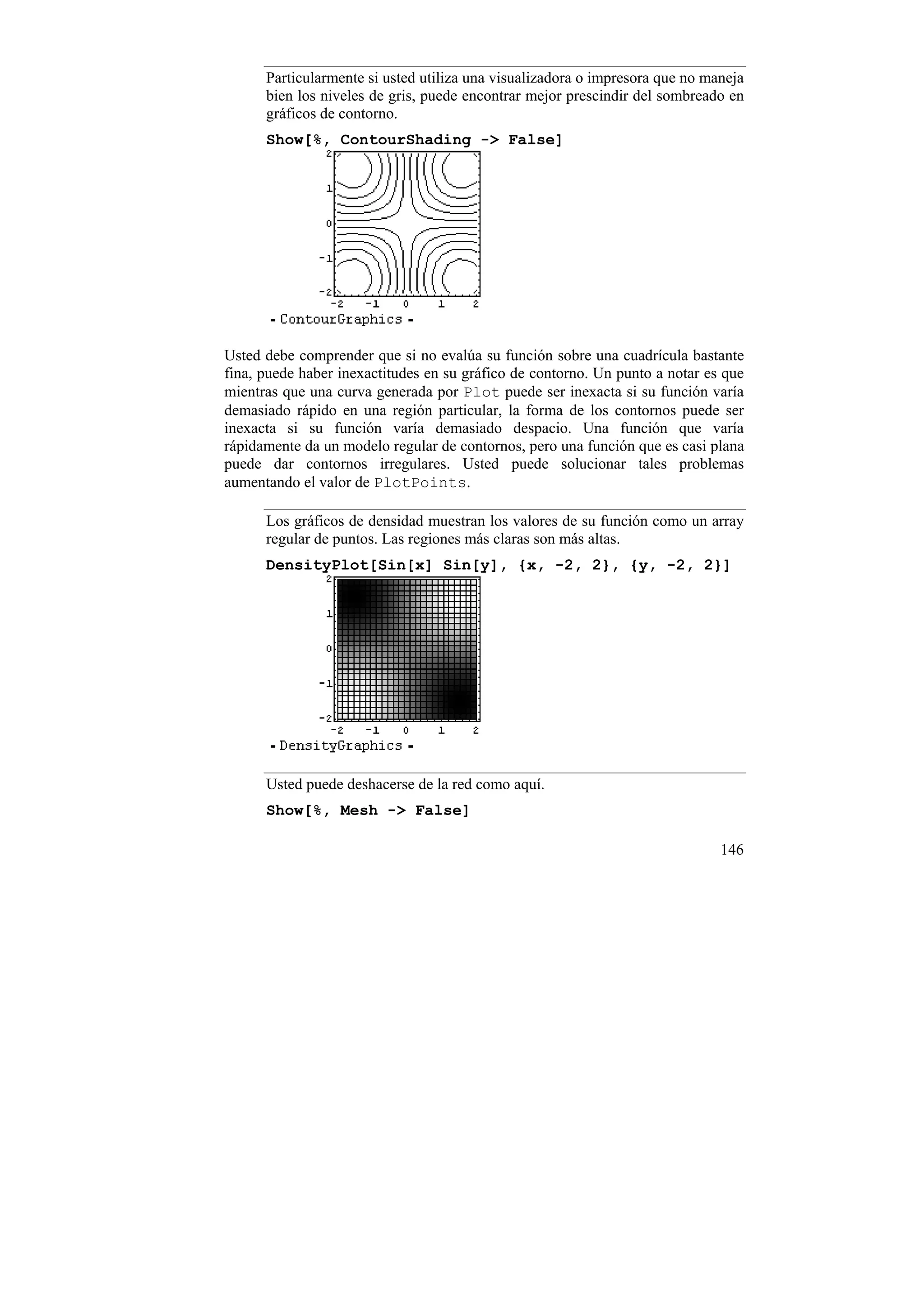 Particularmente si usted utiliza una visualizadora o impresora que no maneja
      bien los niveles de gris, puede encontrar mejor prescindir del sombreado en
      gráficos de contorno.
      Show[%, ContourShading -> False]




Usted debe comprender que si no evalúa su función sobre una cuadrícula bastante
fina, puede haber inexactitudes en su gráfico de contorno. Un punto a notar es que
mientras que una curva generada por Plot puede ser inexacta si su función varía
demasiado rápido en una región particular, la forma de los contornos puede ser
inexacta si su función varía demasiado despacio. Una función que varía
rápidamente da un modelo regular de contornos, pero una función que es casi plana
puede dar contornos irregulares. Usted puede solucionar tales problemas
aumentando el valor de PlotPoints.

      Los gráficos de densidad muestran los valores de su función como un array
      regular de puntos. Las regiones más claras son más altas.
      DensityPlot[Sin[x] Sin[y], {x, -2, 2}, {y, -2, 2}]




      Usted puede deshacerse de la red como aquí.
      Show[%, Mesh -> False]

                                                                              146
 