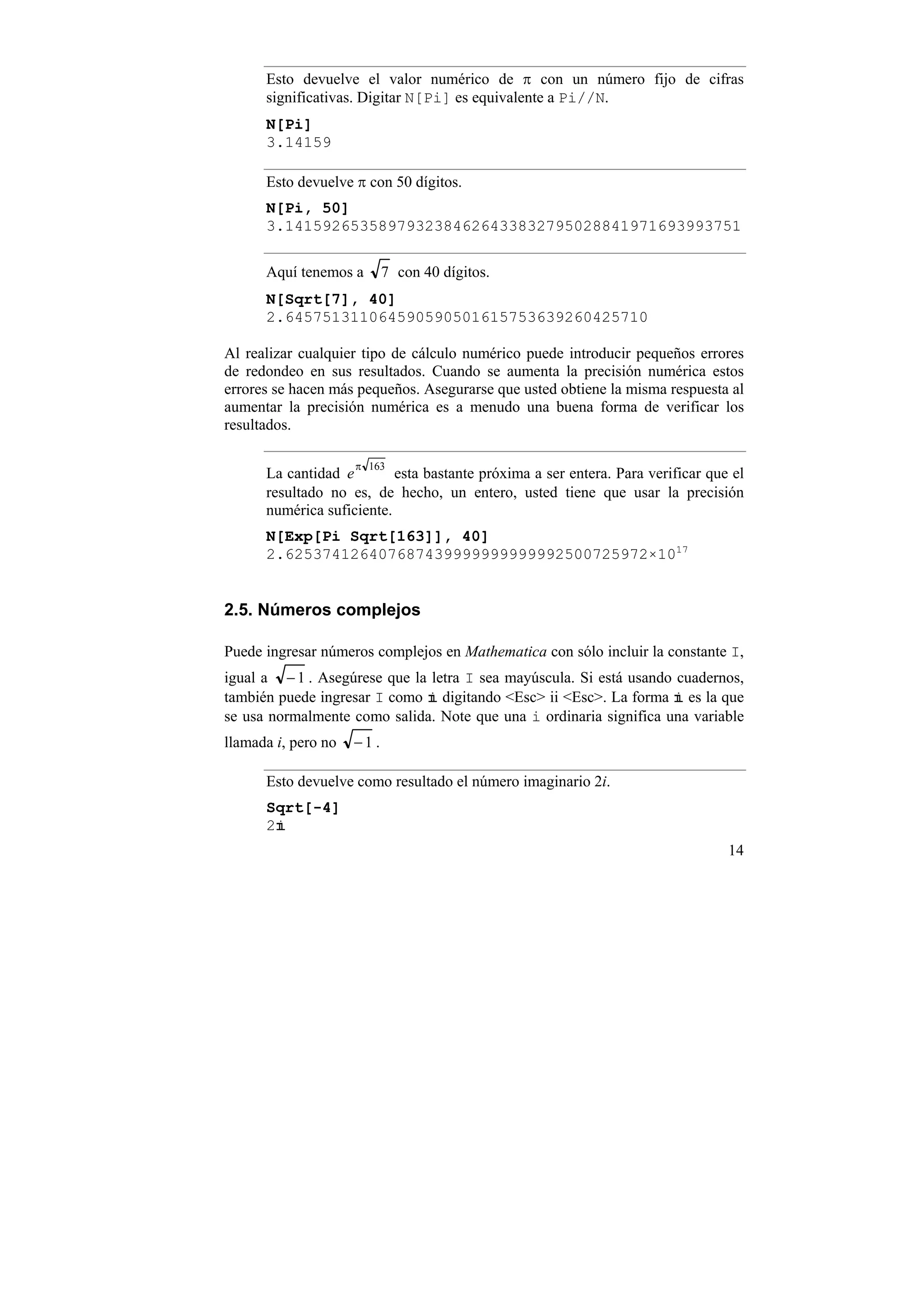 Esto devuelve el valor numérico de π con un número fijo de cifras
      significativas. Digitar N[Pi] es equivalente a Pi//N.
      N[Pi]
      3.14159

      Esto devuelve π con 50 dígitos.
      N[Pi, 50]
      3.1415926535897932384626433832795028841971693993751

      Aquí tenemos a        7 con 40 dígitos.
      N[Sqrt[7], 40]
      2.645751311064590590501615753639260425710

Al realizar cualquier tipo de cálculo numérico puede introducir pequeños errores
de redondeo en sus resultados. Cuando se aumenta la precisión numérica estos
errores se hacen más pequeños. Asegurarse que usted obtiene la misma respuesta al
aumentar la precisión numérica es a menudo una buena forma de verificar los
resultados.

                     π 163
      La cantidad e        esta bastante próxima a ser entera. Para verificar que el
      resultado no es, de hecho, un entero, usted tiene que usar la precisión
      numérica suficiente.
      N[Exp[Pi Sqrt[163]], 40]
      2.625374126407687439999999999992500725972×1017


2.5. Números complejos

Puede ingresar números complejos en Mathematica con sólo incluir la constante I,
igual a − 1 . Asegúrese que la letra I sea mayúscula. Si está usando cuadernos,
también puede ingresar I como digitando <Esc> ii <Esc>. La forma es la que
se usa normalmente como salida. Note que una i ordinaria significa una variable
llamada i, pero no   −1 .

      Esto devuelve como resultado el número imaginario 2i.
      Sqrt[-4]
      2
                                                                                 14
 
