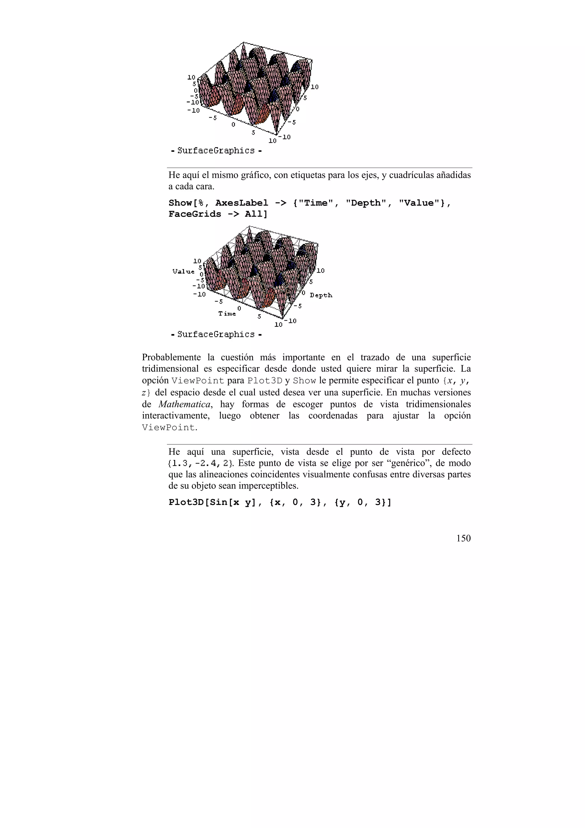 He aquí el mismo gráfico, con etiquetas para los ejes, y cuadrículas añadidas
      a cada cara.
      Show[%, AxesLabel -> {"Time", "Depth", "Value"},
      FaceGrids -> All]




Probablemente la cuestión más importante en el trazado de una superficie
tridimensional es especificar desde donde usted quiere mirar la superficie. La
opción ViewPoint para Plot3D y Show le permite especificar el punto {x, y,
z} del espacio desde el cual usted desea ver una superficie. En muchas versiones
de Mathematica, hay formas de escoger puntos de vista tridimensionales
interactivamente, luego obtener las coordenadas para ajustar la opción
ViewPoint.

      He aquí una superficie, vista desde el punto de vista por defecto
                      . Este punto de vista se elige por ser “genérico”, de modo
      que las alineaciones coincidentes visualmente confusas entre diversas partes
      de su objeto sean imperceptibles.
      Plot3D[Sin[x y], {x, 0, 3}, {y, 0, 3}]


                                                                               150
 