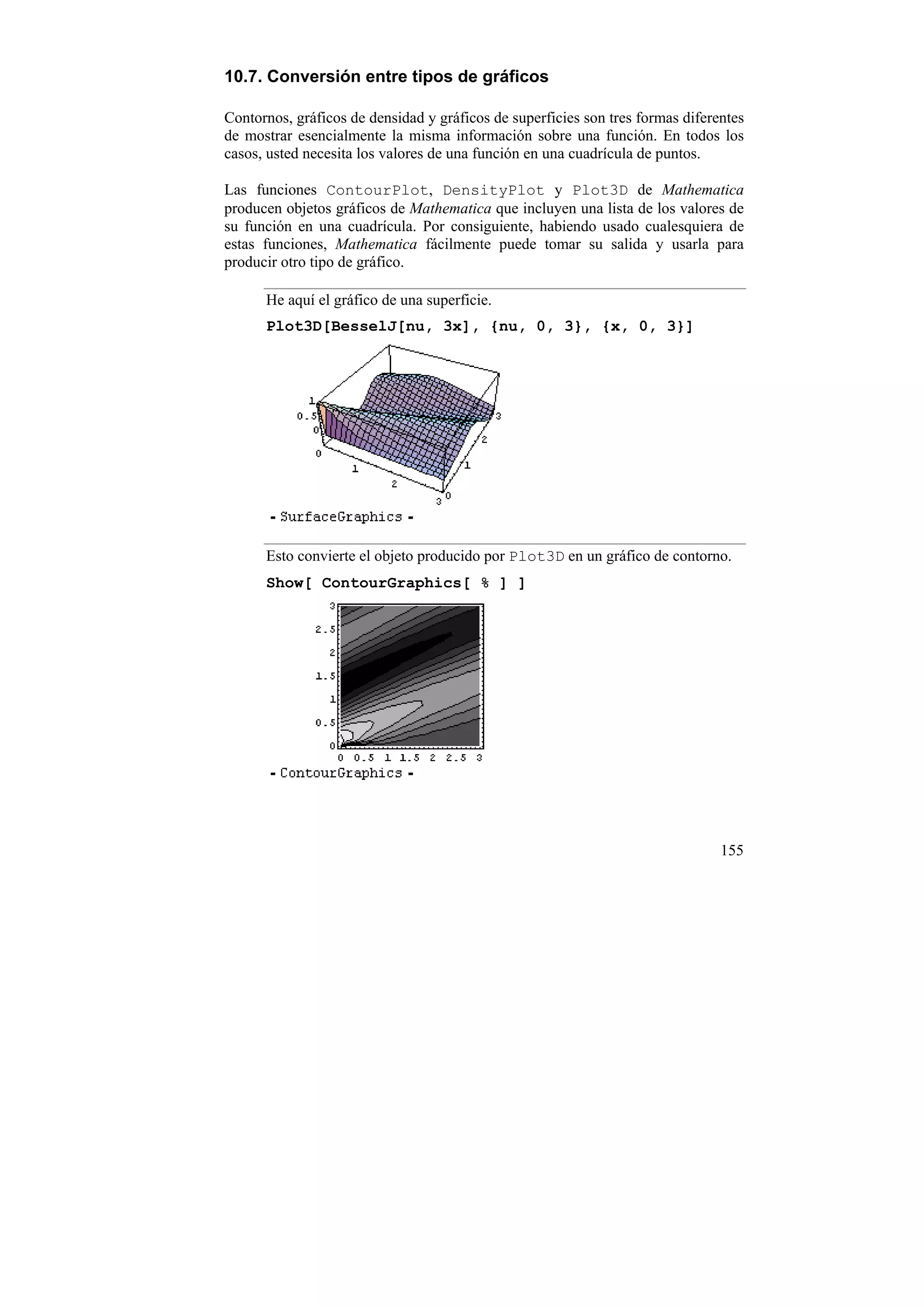 10.7. Conversión entre tipos de gráficos

Contornos, gráficos de densidad y gráficos de superficies son tres formas diferentes
de mostrar esencialmente la misma información sobre una función. En todos los
casos, usted necesita los valores de una función en una cuadrícula de puntos.

Las funciones ContourPlot, DensityPlot y Plot3D de Mathematica
producen objetos gráficos de Mathematica que incluyen una lista de los valores de
su función en una cuadrícula. Por consiguiente, habiendo usado cualesquiera de
estas funciones, Mathematica fácilmente puede tomar su salida y usarla para
producir otro tipo de gráfico.

      He aquí el gráfico de una superficie.
      Plot3D[BesselJ[nu, 3x], {nu, 0, 3}, {x, 0, 3}]




      Esto convierte el objeto producido por Plot3D en un gráfico de contorno.
      Show[ ContourGraphics[ % ] ]




                                                                                155
 