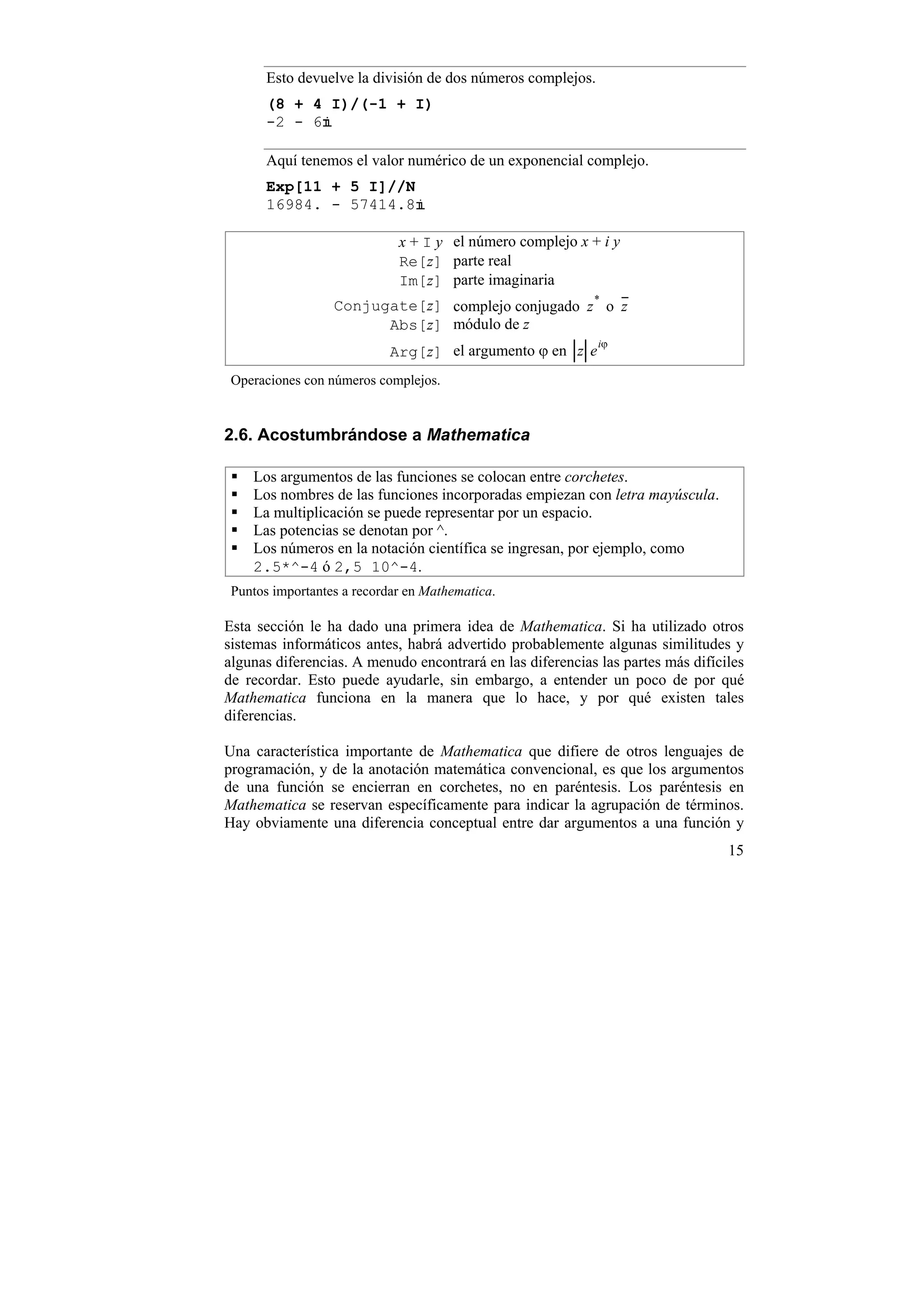 Esto devuelve la división de dos números complejos.
       (8 + 4 I)/(-1 + I)
       -2 - 6

       Aquí tenemos el valor numérico de un exponencial complejo.
       Exp[11 + 5 I]//N
       16984. - 57414.8

                             x + I y el número complejo x + i y
                             Re[z] parte real
                             Im[z] parte imaginaria
                  Conjugate[z] complejo conjugado z * o z
                        Abs[z] módulo de z
                                                             iϕ
                            Arg[z] el argumento ϕ en z e
 Operaciones con números complejos.


2.6. Acostumbrándose a Mathematica

    Los argumentos de las funciones se colocan entre corchetes.
    Los nombres de las funciones incorporadas empiezan con letra mayúscula.
    La multiplicación se puede representar por un espacio.
    Las potencias se denotan por ^.
    Los números en la notación científica se ingresan, por ejemplo, como
    2.5*^-4 ó 2,5 10^-4.
 Puntos importantes a recordar en Mathematica.

Esta sección le ha dado una primera idea de Mathematica. Si ha utilizado otros
sistemas informáticos antes, habrá advertido probablemente algunas similitudes y
algunas diferencias. A menudo encontrará en las diferencias las partes más difíciles
de recordar. Esto puede ayudarle, sin embargo, a entender un poco de por qué
Mathematica funciona en la manera que lo hace, y por qué existen tales
diferencias.

Una característica importante de Mathematica que difiere de otros lenguajes de
programación, y de la anotación matemática convencional, es que los argumentos
de una función se encierran en corchetes, no en paréntesis. Los paréntesis en
Mathematica se reservan específicamente para indicar la agrupación de términos.
Hay obviamente una diferencia conceptual entre dar argumentos a una función y
                                                                                 15
 